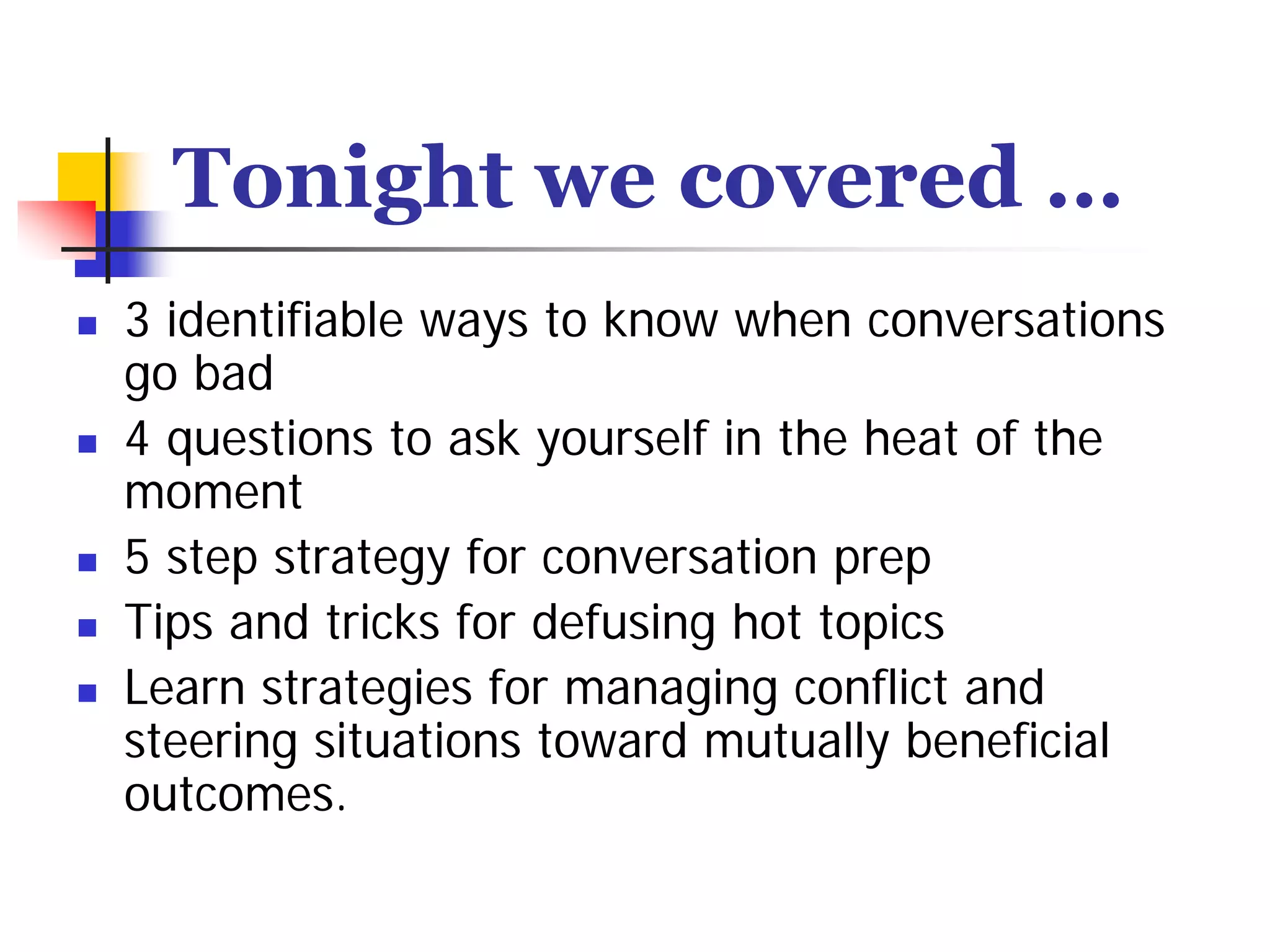 Tonight we covered …
3 identifiable ways to know when conversations
go bad
4 questions to ask yourself in the heat of the
moment
5 step strategy for conversation prep
Tips and tricks for defusing hot topics
Learn strategies for managing conflict and
steering situations toward mutually beneficial
outcomes.
 
