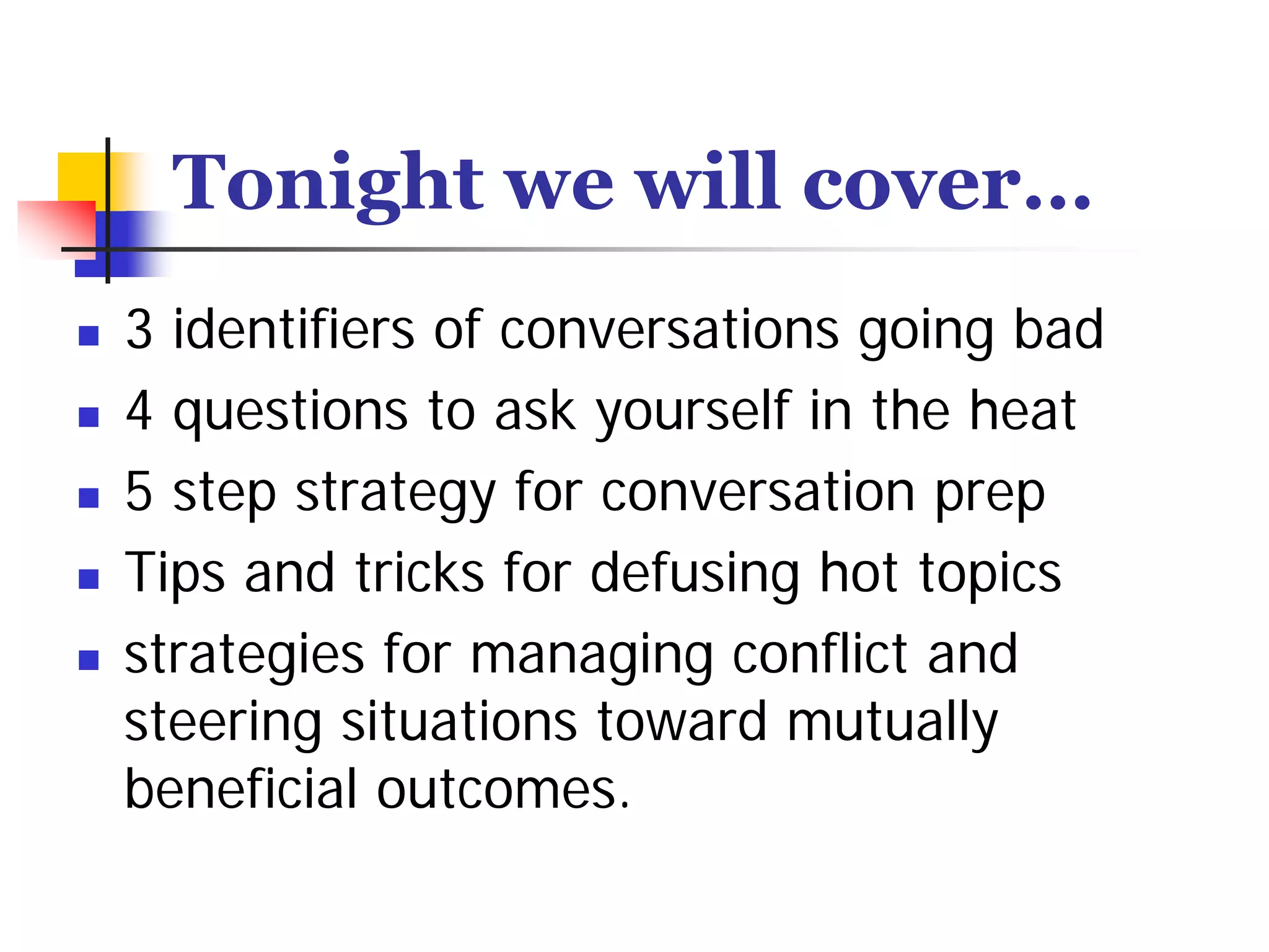 Tonight we will cover…
3 identifiers of conversations going bad
4 questions to ask yourself in the heat
5 step strategy for conversation prep
Tips and tricks for defusing hot topics
strategies for managing conflict and
steering situations toward mutually
beneficial outcomes.
 