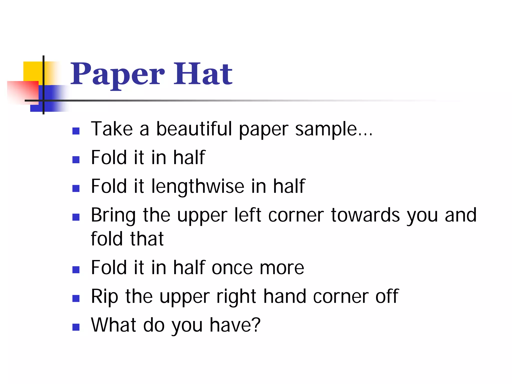 Paper Hat
 Take a beautiful paper sample…
 Fold it in half
 Fold it lengthwise in half
 Bring the upper left corner towards you and
 fold that
 Fold it in half once more
 Rip the upper right hand corner off
 What do you have?
 