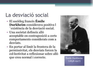 La desviació social El sociòleg francès  Émile Durkheim  considerava positiva l´existència de la desviació social. Una societat defineix allò acceptable en contraposició a certs comportaments considerats com a desviats. En portar al límit la frontera de la permissivitat, els desviats forcen la col·lectivitat a reflexionar sobre allò que creu normal i correcte. Émile Durkheim (1858-1917) 