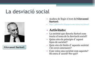 La desviació social Acabeu de llegir el text del  Giovanni Sartori : http://pitxaunlio.blogspot.com/2010/02/pluralisme.html Activitats: La societat que descriu Sartori com tracta el tema de la desviació social? Quins són els principis d´aquest tipus de societat? Quin són els límits d´aquesta societat i les seves amenaces? Com veieu una societat com aquesta? Hi esteu d´acord? Per què? Giovanni Sartori 