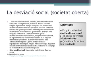 La desviació social (societat oberta) ... si el multiculturalisme, en canvi, es considera com un valor, i un valor prioritari, llavors el discurs canvia i sorgeix el problema. Perquè en aquest cas pluralisme i multiculturalisme de sobte entren en col·lisió. En teoria sembla clar que el pluralisme està obligat a respectar una multiplicitat cultural amb la que es troba. Però no està obligat a fabricar-la. I en la mesura en què el multiculturalisme actual separa, és agressiu i intolerant, en aquesta mesura el multiculturalisme és la negació mateixa del pluralisme. El multiculturalisme crea "identitats reforçades", per la coincidència i la superposició de llengua, religió, ètnia i ideologia. Significa el desmembrament de la comunitat pluralista en subgrups de comunitats tancades i homogènies. Giovanni Sartori ,  La societat multiètnica , Taurus, 2003 Acabeu de llegir el text en  http://pitxaunlio.blogspot.com/2010/02/multiculturalisme.html Activitats: 1- En què consisteix el  multiculturalisme ? 2- En què es diferencia del  pluralisme ? 3- Quin tipus de societat és la resultant? 