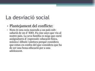La desviació social Plantejament del conflicte: Nora és una noia nascuda a un país sub-saharià de 2n d´ESO. Fa cinc anys que viu al nostre país. La seva família es nega que cursi assignatures d´expressió: educació física, música i dibuix i pintura perquè considera que estan en contra del que considera que ha de ser una bona educació per a una adolescent. 