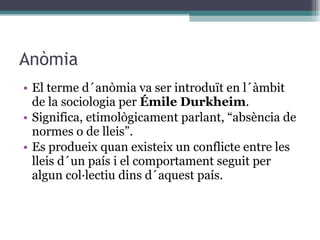 Anòmia El terme d´anòmia va ser introduït en l´àmbit de la sociologia per  Émile Durkheim . Significa, etimològicament parlant, “absència de normes o de lleis”.  Es produeix quan existeix un conflicte entre les lleis d´un país i el comportament seguit per algun col·lectiu dins d´aquest país. 