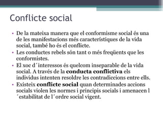 Conflicte social De la mateixa manera que el conformisme social és una de les manifestacions més característiques de la vida social, també ho és el conflicte.  Les conductes rebels són tant o més freqüents que les conformistes. El xoc d´interessos és quelcom inseparable de la vida social. A través de la  conducta conflictiva  els individus intenten resoldre les contradiccions entre ells. Existeix  conflicte social  quan determinades accions socials violen les normes i principis socials i amenacen l´estabilitat de l´ordre social vigent. 
