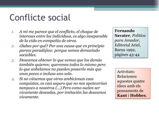 Conflicte social A mí me parece que el conflicto, el choque de intereses entre los individuos, es algo inseparable de la vida en compañía de otros. ¿Sabes por qué? Por una causa que en principio parece paradójica: porque somos demasiado sociables. Deseamos obtener lo que vemos que los demás también quieren; queremos todos lo mismo pero lo que anhelamos no pueden poseerlo más que unos pocos o incluso uno solo. Si no viésemos que otros ambicionan esas conquistas, es casi seguro que no nos apetecerían tampoco a nosotros (...) Pero como suelen ser vivamente deseadas, por imitación las deseamos vivamente. Fernando Savater ,  Política para Amador , Editorial Ariel, Barna 1992, pàgines 43-44 Activitats: Relacioneu aquestes quatre idees amb els pensaments de  Kant  i  Hobbes . 
