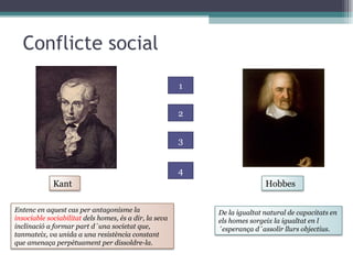 Conflicte social 1 2 3 4 Kant Hobbes Entenc en aquest cas per antagonisme la  insociable sociabilitat  dels homes, és a dir, la seva inclinació a formar part d´una societat que, tanmateix, va unida a una resistència constant que amenaça perpètuament per dissoldre-la.  De la igualtat natural de capacitats en els homes sorgeix la igualtat en l´esperança d´assolir llurs objectius.  