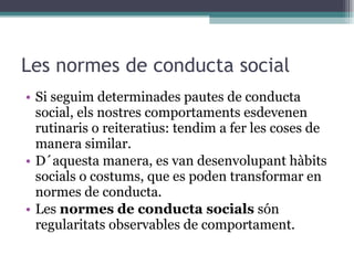 Les normes de conducta social Si seguim determinades pautes de conducta social, els nostres comportaments esdevenen rutinaris o reiteratius: tendim a fer les coses de manera similar. D´aquesta manera, es van desenvolupant hàbits socials o costums, que es poden transformar en normes de conducta. Les  normes de conducta socials  són regularitats observables de comportament.  