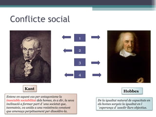Conflicte social 1 2 3 4 Kant Hobbes De la igualtat natural de capacitats en els homes sorgeix la igualtat en l´esperança d´assolir llurs objectius.  Entenc en aquest cas per antagonisme la  insociable sociabilitat  dels homes, és a dir, la seva inclinació a formar part d´una societat que, tanmateix, va unida a una resistència constant que amenaça perpètuament per dissoldre-la.  