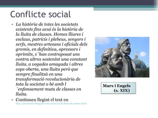 Conflicte social La història de totes les societats existents fins avui és la història de la lluita de classes. Homes lliures i esclaus, patricis i plebeus, senyors i serfs, mestres artesans i oficials dels gremis, en definitiva, opressors i oprimits, s´han contraposat uns contra altres sostenint una constant lluita, a vegades amagada i altres cops oberta, una lluita però que sempre finalitzà en una transformació revolucionària de tota la societat o bé amb l´enfonsament mutu de classes en lluita. Continueu llegint el text en  http://pitxaunlio.blogspot.com/2010/02/la-lluita-de-classes.html Marx i Engels  (s. XIX) 