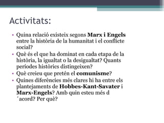 Activitats: Quina relació existeix segons  Marx i Engels  entre la història de la humanitat i el conflicte social? Què és el que ha dominat en cada etapa de la història, la igualtat o la desigualtat? Quants períodes històrics distingeixen? Què creieu que pretén el  comunisme ? Quines diferències més clares hi ha entre els plantejaments de  Hobbes-Kant-Savater  i  Marx-Engels ? Amb quin esteu més d´acord? Per què? 