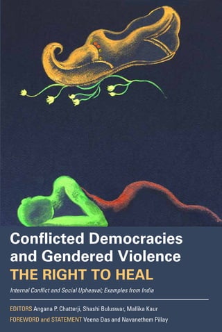 “A very important feature of Conflicted Democracies and Gendered Violence: The Right to
Heal is that it shows the ubiquity of sexual violence that is not simply concomitant to other
forms of violence but is a weapon that is part and parcel of the weaponry in the hands
of the state and of transnational militant movements. What are the mechanisms through
which violence is continuously sustained within democracies? This exemplary book helps
us ask that question without the plethora of evasions that often allow democratic states
to deflect that question to some other concern—national security, national honor or the
necessity of pragmatism in view of the enormity of new forms of warfare. I am so grateful
for this book and for the courage of scholar-activists and the victim-survivors who have
put the results of years of hard labor on these questions before us.”
— Veena Das, Krieger-Eisenhower Professor of Anthropology, Johns Hopkins University
“The monograph provides an incisive, comparative, and contextual framework for
grappling with some of the most challenging issues of our time—gender and sexual
violence in conflict. The document makes a compelling case for the development of
effective national accountability mechanisms for political democracies to address
conflict-based issues and grave social violence. The monograph underlines the pressing
need to place victims-survivors at the center of owning knowledge and defining remedy.
This monumental work stands to impact scholarship, policy, and advocacy for addressing
gender-based and sexualized violence in conflicted democracies.”
—Navanethem Pillay, United Nations High Commissioner for Human Rights, 2008–2014
Conflicted Democracies
and Gendered Violence
The Right To Heal
Internal Conflict and Social Upheaval; Examples from India
Armed Conflict Resolution and People’s Rights Project
Center for Social Sector Leadership Editors Angana P. Chatterji, Shashi Buluswar, Mallika Kaur
FOREWORD and STATEMENT Veena Das and Navanethem Pillay
ElectronicPaperback
Cover image Arpana Caur, Dharti (Earth), 10 x 14 inches, Gouache on Paper, 2011
Image courtesy of the artist
COVER DESIGN Design Action Collective
ConflictedDemocraciesandGenderedViolenceChatterji,Buluswar,andKaur,Editors
socialsector.haas.berkeley.edu/research/acr.html
Editors Angana P. Chatterji, Shashi Buluswar, and Mallika Kaur
Contributors Angana P. Chatterji, Mallika Kaur, Roxanna Altholz, Paola Bacchetta,
Rajvinder Singh Bains, Mihir Desai, Laurel E. Fletcher, Parvez Imroz, Jeremy J. Sarkin,
and Pei Wu
ArmedConflictResolutionandPeople’sRightsProject
 