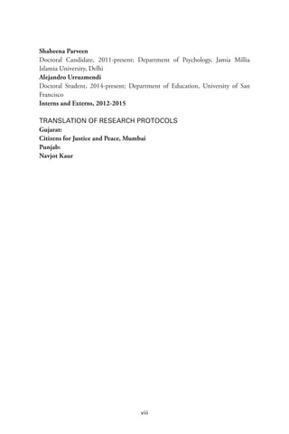 viii
Shaheena Parveen
Doctoral Candidate, 2011-present; Department of Psychology, Jamia Millia
Islamia University, Delhi
Alejandro Urruzmendi
Doctoral Student, 2014-present; Department of Education, University of San
Francisco
Interns and Externs, 2012-2015
TRANSLATION OF RESEARCH PROTOCOLS
Gujarat:
Citizens for Justice and Peace, Mumbai
Punjab:
Navjot Kaur
 