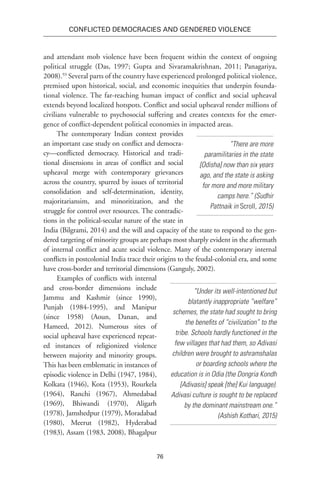 76
Conflicted Democracies and Gendered Violence
and attendant mob violence have been frequent within the context of ongoing
political struggle (Das, 1997; Gupta and Sivaramakrishnan, 2011; Panagariya,
2008).93
Several parts of the country have experienced prolonged political violence,
premised upon historical, social, and economic inequities that underpin founda-
tional violence. The far-reaching human impact of conflict and social upheaval
extends beyond localized hotspots. Conflict and social upheaval render millions of
civilians vulnerable to psychosocial suffering and creates contexts for the emer-
gence of conflict-dependent political economies in impacted areas.
The contemporary Indian context provides
an important case study on conflict and democra-
cy—conflicted democracy. Historical and tradi-
tional dissensions in areas of conflict and social
upheaval merge with contemporary grievances
across the country, spurred by issues of territorial
consolidation and self-determination, identity,
majoritariansim, and minoritization, and the
struggle for control over resources. The contradic-
tions in the political-secular nature of the state in
India (Bilgrami, 2014) and the will and capacity of the state to respond to the gen-
dered targeting of minority groups are perhaps most sharply evident in the aftermath
of internal conflict and acute social violence. Many of the contemporary internal
conflicts in postcolonial India trace their origins to the feudal-colonial era, and some
have cross-border and territorial dimensions (Ganguly, 2002).
Examples of conflicts with internal
and cross-border dimensions include
Jammu and Kashmir (since 1990),
Punjab (1984-1995), and Manipur
(since 1958) (Aoun, Danan, and
Hameed, 2012). Numerous sites of
social upheaval have experienced repeat-
ed instances of religionized violence
between majority and minority groups.
This has been emblematic in instances of
episodic violence in Delhi (1947, 1984),
Kolkata (1946), Kota (1953), Rourkela
(1964), Ranchi (1967), Ahmedabad
(1969), Bhiwandi (1970), Aligarh
(1978), Jamshedpur (1979), Moradabad
(1980), Meerut (1982), Hyderabad
(1983), Assam (1983, 2008), Bhagalpur
“There are more
paramilitaries in the state
[Odisha] now than six years
ago, and the state is asking
for more and more military
camps here.” (Sudhir
Pattnaik in Scroll, 2015)
“Under its well-intentioned but
blatantly inappropriate “welfare”
schemes, the state had sought to bring
the benefits of “civilization” to the
tribe. Schools hardly functioned in the
few villages that had them, so Adivasi
children were brought to ashramshalas
or boarding schools where the
education is in Odia (the Dongria Kondh
[Adivasis] speak [the] Kui language).
Adivasi culture is sought to be replaced
by the dominant mainstream one.”
(Ashish Kothari, 2015)
 