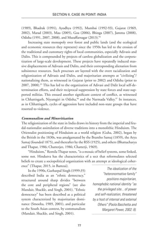 77
SECTION II. CASE IN POINT: INDIA
(1989), Bhadrak (1991), Ayodhya (1992), Mumbai (1992-93), Gujarat (1969,
2002), Marad (2003), Mau (2005), Goa (2006), Bhinga (2007), Jammu (2008),
Odisha (1991, 2007, 2008), and Muzaffarnagar (2013).94
Increasing state monopoly over forest and public lands (and the ecological
and economic resources they represent) since the 1950s has led to the erosion of
the traditional and customary rights of local communities, especially Adivasis and
Dalits. This is compounded by projects of careless globalization and the corpora-
tization of large-scale development. These projects have repeatedly induced mas-
sive displacements of Adivasis and Dalits, and their corresponding alienation from
subsistence resources. Such processes are layered with the overt racialization and
religionization of Adivasis and Dalits, and majoritarian attempts at “civilizing”/
nationalizing them, as witnessed in Gujarat (prior to 2002) and Odisha (prior to
2007, 2008).95
This has led to the organization of Adivasi and Dalit local self-de-
termination efforts, and their reciprocal suppression by state forces and state-sup-
ported militias. This ensued another significant context of conflict, as witnessed
in Chhattisgarh, Niyamgiri in Odisha,96
and the Narmada Valley.97
In instances,
as in Chhattisgarh, cycles of aggression have included non-state groups that have
resorted to violence.
Communalism and Minoritization
The religionization of the state in India draws its history from the imperial and feu-
dal-nationalist assimilation of diverse traditions into a monolithic Hinduism. The
Orientalist positioning of Hinduism as a world religion (Guha, 2002), began by
the British in the 1830s, was amalgamated by the Bramho Samaj (1859), the Arya
Samaj (founded 1875), and thereafter by the RSS (1925), and others (Bhattacharya
and Thapar, 1986; Chatterjee, 1986; Chatterji, 1969).
“Hinduism,” RomilaThapar notes, “is a mosaic of belief systems, some linked,
some not. Hindutva has the characteristics of a sect that reformulates selected
beliefs to create a sociopolitical organization with an attempt at ideological coher-
ence” (Thapar, 2015, in Bamzai).
In the 1990s, Gurharpal Singh (1999:35)
described India as an “ethnic democracy,”
structured around sharp divides “between
the core and peripheral regions” (see also
Mandair, Shackle, and Singh, 2001). “Ethnic
democracy” has been described as a political
system characterized by majoritarian domi-
nance (Smooha, 1989, 2001), and particular
to the South Asian context, by communalism
(Mandair, Shackle, and Singh, 2001).
The idealization of the
“heteronormative family”
positions majoritarian,
homophobic national identity “as
the privileged site... of power
and self-realization, threatened
by a host of internal and external
Others” (Paola Bacchetta and
Margaret Power, 2002: 8).
 