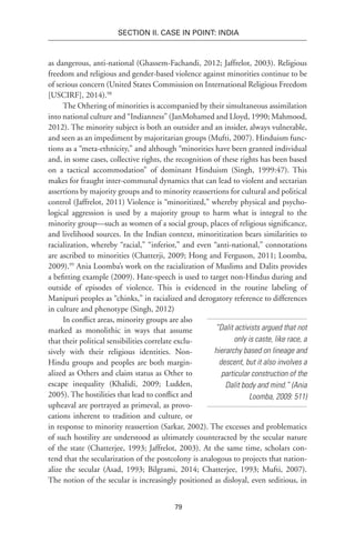 79
SECTION II. CASE IN POINT: INDIA
as dangerous, anti-national (Ghassem-Fachandi, 2012; Jaffrelot, 2003). Religious
freedom and religious and gender-based violence against minorities continue to be
of serious concern (United States Commission on International Religious Freedom
[USCIRF], 2014).98
The Othering of minorities is accompanied by their simultaneous assimilation
into national culture and “Indianness” (JanMohamed and Lloyd, 1990; Mahmood,
2012). The minority subject is both an outsider and an insider, always vulnerable,
and seen as an impediment by majoritarian groups (Mufti, 2007). Hinduism func-
tions as a “meta-ethnicity,” and although “minorities have been granted individual
and, in some cases, collective rights, the recognition of these rights has been based
on a tactical accommodation” of dominant Hinduism (Singh, 1999:47). This
makes for fraught inter-communal dynamics that can lead to violent and sectarian
assertions by majority groups and to minority reassertions for cultural and political
control (Jaffrelot, 2011) Violence is “minoritized,” whereby physical and psycho-
logical aggression is used by a majority group to harm what is integral to the
minority group—such as women of a social group, places of religious significance,
and livelihood sources. In the Indian context, minoritization bears similarities to
racialization, whereby “racial,” “inferior,” and even “anti-national,” connotations
are ascribed to minorities (Chatterji, 2009; Hong and Ferguson, 2011; Loomba,
2009).99
Ania Loomba’s work on the racialization of Muslims and Dalits provides
a befitting example (2009). Hate-speech is used to target non-Hindus during and
outside of episodes of violence. This is evidenced in the routine labeling of
Manipuri peoples as “chinks,” in racialized and derogatory reference to differences
in culture and phenotype (Singh, 2012)
In conflict areas, minority groups are also
marked as monolithic in ways that assume
that their political sensibilities correlate exclu-
sively with their religious identities. Non-
Hindu groups and peoples are both margin-
alized as Others and claim status as Other to
escape inequality (Khalidi, 2009; Ludden,
2005). The hostilities that lead to conflict and
upheaval are portrayed as primeval, as provo-
cations inherent to tradition and culture, or
in response to minority reassertion (Sarkar, 2002). The excesses and problematics
of such hostility are understood as ultimately counteracted by the secular nature
of the state (Chatterjee, 1993; Jaffrelot, 2003). At the same time, scholars con-
tend that the secularization of the postcolony is analogous to projects that nation-
alize the secular (Asad, 1993; Bilgrami, 2014; Chatterjee, 1993; Mufti, 2007).
The notion of the secular is increasingly positioned as disloyal, even seditious, in
“Dalit activists argued that not
only is caste, like race, a
hierarchy based on lineage and
descent, but it also involves a
particular construction of the
Dalit body and mind.” (Ania
Loomba, 2009: 511)
 
