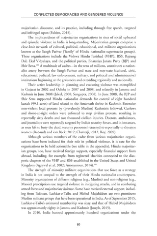80
Conflicted Democracies and Gendered Violence
majoritarian discourse, and its practice, including through free speech, targeted
and infringed upon (Faleiro, 2015).
The implicatedness of majoritarian organizations in sites of social upheaval
and episodic violence in India is long-standing. Majoritarian groups comprise a
close-knit network of cultural, political, educational, and militant organizations
known as the Sangh Parivar (‘family’ of Hindu nationalist-supremacist groups).
These organizations include the Vishwa Hindu Parishad (VHP), RSS, Bajrang
Dal, Ekal Vidyalaya, and the political parties, Bharatiya Janata Party (BJP) and
Shiv Sena.100
A multitude of cadres—in the tens of millions, constitutes a nation-
alist artery between the Sangh Parivar and state and non-state (cultural, civic,
educational, judicial, law enforcement, military, and political and administrative)
institutions beginning at the grassroots and extending regionally and nationally.
Their active leadership in planning and executing violence was exemplified
in Gujarat in 2002 and Odisha in 2007 and 2008, and relatedly in Jammu and
Kashmir in June 2008 (Jaleel, 2008; Sengupta, 2008). In June 2008, the BJP and
Shiv Sena supported Hindu nationalist demands for control of eight hundred
kanals (99.1 acres) of land related to the Amarnath shrine in Kashmir. Extensive
non-violent local protests by (prevalently Muslim) Kashmiris followed. Curfews
and shoot-at-sight orders were enforced to stop civilian protests, resulting in
reportedly sixty deaths and two thousand civilian injuries. Doctors, ambulances,
and journalists were reportedly targeted by India’s security forces, and in instances,
as men left to bury the dead, security personnel returned to reportedly to threaten
women (Bubandt and van Beek, 2012; Chatterji, 2012; Roy, 2009).
Although various members of the cadre from various majoritarian organi-
zations have been indicted for their role in political violence, it is rare for the
organizations to be held actionable (see table in the appendix). Hindu majoritar-
ian groups, too, have received foreign support, especially financial support from
abroad, including, for example, from registered charities connected to the dias-
poric chapters of the VHP and RSS established in the United States and United
Kingdom (Agrawal et al, 2002; Anonymous, 2014).101
The strength of minority militant organizations that use force as a strategy
in India is not coequal to the strength of their Hindu nationalist counterparts.
Minority organizations of different religious (e.g., Muslim) and non-religious (e.g.,
Maoist) prescriptions use targeted violence in instigating attacks, and in combating
armed forces and majoritarian violence. Some have received external support, includ-
ing from Pakistan. Lashkar-e-Taiba and Hizbul Mujahideen are two prominent
Muslim militant groups that have been operational in India. As of September 2015,
Lashkar-e-Taiba’s estimated membership was sixty and that of Hizbul Mujahideen
was approximately eighty in Jammu and Kashmir (Joseph, 2015).
In 2010, India banned approximately hundred organizations under the
 