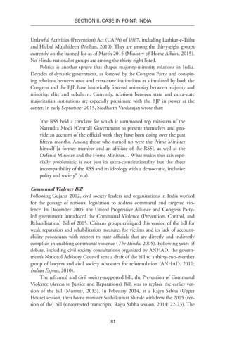 81
SECTION II. CASE IN POINT: INDIA
Unlawful Activities (Prevention) Act (UAPA) of 1967, including Lashkar-e-Taiba
and Hizbul Mujahideen (Mohan, 2010). They are among the thirty-eight groups
currently on the banned list as of March 2015 (Ministry of Home Affairs, 2015).
No Hindu nationalist groups are among the thirty-eight listed.
Politics is another sphere that shapes majority-minority relations in India.
Decades of dynastic government, as fostered by the Congress Party, and conspir-
ing relations between state and extra-state institutions as stimulated by both the
Congress and the BJP, have historically fostered animosity between majority and
minority, elite and subaltern. Currently, relations between state and extra-state
majoritarian institutions are especially proximate with the BJP in power at the
center. In early September 2015, Siddharth Vardarajan wrote that:
“the RSS held a conclave for which it summoned top ministers of the
Narendra Modi [Central] Government to present themselves and pro-
vide an account of the official work they have been doing over the past
fifteen months. Among those who turned up were the Prime Minister
himself [a former member and an affiliate of the RSS], as well as the
Defense Minister and the Home Minister… What makes this axis espe-
cially problematic is not just its extra-constitutionality but the sheer
incompatibility of the RSS and its ideology with a democratic, inclusive
polity and society” (n.a).
Communal Violence Bill
Following Gujarat 2002, civil society leaders and organizations in India worked
for the passage of national legislation to address communal and targeted vio-
lence. In December 2005, the United Progressive Alliance and Congress Party-
led government introduced the Communal Violence (Prevention, Control, and
Rehabilitation) Bill of 2005. Citizens groups critiqued this version of the bill for
weak reparation and rehabilitation measures for victims and its lack of account-
ability procedures with respect to state officials that are directly and indirectly
complicit in enabling communal violence (The Hindu, 2005). Following years of
debate, including civil society consultations organized by ANHAD, the govern-
ment’s National Advisory Council sent a draft of the bill to a thirty-two-member
group of lawyers and civil society advocates for reformulation (ANHAD, 2010;
Indian Express, 2010).
The reframed and civil society-supported bill, the Prevention of Communal
Violence (Access to Justice and Reparations) Bill, was to replace the earlier ver-
sion of the bill (Mumtaz, 2013). In February 2014, at a Rajya Sabha (Upper
House) session, then home minister Sushilkumar Shinde withdrew the 2005 (ver-
sion of the) bill (uncorrected transcripts, Rajya Sabha session, 2014: 22-23). The
 