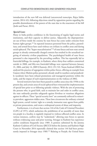82
Conflicted Democracies and Gendered Violence
introduction of the new bill was deferred (uncorrected transcripts, Rajya Sabha
session, 2014: 63), following objections raised by opposition parties regarding the
possible diminishment of the powers of the state due to the enactment of the bill
(Joshi and Parsai, 2014).
Special Laws
Many in India profess confidence in the functioning of regular legal norms and
institutions, and their capacity to deliver justice. Adjacently, the disproportion-
ate use of force inside the country by state forces has come under criticism from
human rights groups.102
In repeated instances personnel from the police, paramil-
itary, and armed forces have used violence on civilians in conflict areas and during
social upheaval. The “hyper-masculinization”103
of state forces and non-state armed
groups in already communally charged contexts has resulted in the sexualized tar-
geting of minority civilian populations. The psychological health of state forces
personnel is also impacted by the prevailing conflicts. This has reportedly led to
fratricidal killings, for example, in Kashmir, where thirty-four soldiers committed
suicide in 2008, and fifty-two fratricidal killings were reported between January
21, 2004, and July 14, 2009 (Chatterji, 2012: 251-52). Teesta Setalvad (2002) has
analyzed the practice of segregation within police forces, offering an example from
Gujarat where Mulsim police personnel, already small in numbers and prejudicial-
ly racialized, have been refused promotions and managerial positions within the
ranks, and the impact of such majoritarianization on the violence of 2002.
Several restrictive laws have been passed in conflict areas since the 1950s to the
present day, and certain areas of social upheaval have witnessed the implementation
of special laws prior to or following episodic violence. With the aim of protecting
the persons who, in good faith, seek to maintain law and order in conflict areas,
the state ordinarily provides safeguards against frivolous or vexatious allegations
against its officers. These “special security laws” are commonly enforced in minori-
ty-prevalent, aggression-ridden areas. These laws circumvent the ordinary criminal
legal system, curtail victims’ right to a remedy, immunize state agents from public
or private prosecutions, and create a widespread system of abuse and impunity.
Furthermore, it is of note that section 144 of the Code of Criminal Procedure
(CrPC) of 1973, which authorizes the prohibition of an assembly of more than
ten people in a locality, is regularly imposed in violence-affected conflict areas. In
various instances, curfews may be “undeclared,” allowing state forces to operate
without evidencing cause and prior warning. Srinagar in Kashmir has experience
curfew conditions frequently since 1989. A petition submitted by the Jammu
Kashmir Coalition of Civil Society (JKCCS) before the Jammu and Kashmir High
Court in November 2014 reportedly claimed that section 144 had been perma-
nently imposed in Srinagar since 1989.104
Relating to Punjab, the United States
 