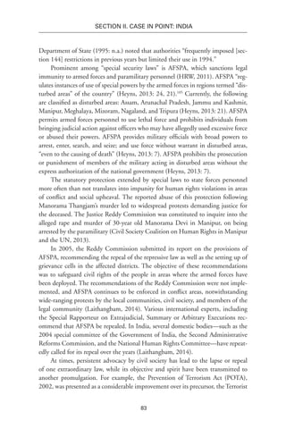 83
SECTION II. CASE IN POINT: INDIA
Department of State (1995: n.a.) noted that authorities “frequently imposed [sec-
tion 144] restrictions in previous years but limited their use in 1994.”
Prominent among “special security laws” is AFSPA, which sanctions legal
immunity to armed forces and paramilitary personnel (HRW, 2011). AFSPA “reg-
ulates instances of use of special powers by the armed forces in regions termed “dis-
turbed areas” of the country” (Heyns, 2013: 24, 21).105
Currently, the following
are classified as disturbed areas: Assam, Arunachal Pradesh, Jammu and Kashmir,
Manipur, Meghalaya, Mizoram, Nagaland, and Tripura (Heyns, 2013: 21). AFSPA
permits armed forces personnel to use lethal force and prohibits individuals from
bringing judicial action against officers who may have allegedly used excessive force
or abused their powers. AFSPA provides military officials with broad powers to
arrest, enter, search, and seize; and use force without warrant in disturbed areas,
“even to the causing of death” (Heyns, 2013: 7). AFSPA prohibits the prosecution
or punishment of members of the military acting in disturbed areas without the
express authorization of the national government (Heyns, 2013: 7).
The statutory protection extended by special laws to state forces personnel
more often than not translates into impunity for human rights violations in areas
of conflict and social upheaval. The reported abuse of this protection following
Manorama Thangjam’s murder led to widespread protests demanding justice for
the deceased. The Justice Reddy Commission was constituted to inquire into the
alleged rape and murder of 30-year old Manorama Devi in Manipur, on being
arrested by the paramilitary (Civil Society Coalition on Human Rights in Manipur
and the UN, 2013).
In 2005, the Reddy Commission submitted its report on the provisions of
AFSPA, recommending the repeal of the repressive law as well as the setting up of
grievance cells in the affected districts. The objective of these recommendations
was to safeguard civil rights of the people in areas where the armed forces have
been deployed. The recommendations of the Reddy Commission were not imple-
mented, and AFSPA continues to be enforced in conflict areas, notwithstanding
wide-ranging protests by the local communities, civil society, and members of the
legal community (Laithangbam, 2014). Various international experts, including
the Special Rapporteur on Extrajudicial, Summary or Arbitrary Executions rec-
ommend that AFSPA be repealed. In India, several domestic bodies—such as the
2004 special committee of the Government of India, the Second Administrative
Reforms Commission, and the National Human Rights Committee—have repeat-
edly called for its repeal over the years (Laithangbam, 2014).
At times, persistent advocacy by civil society has lead to the lapse or repeal
of one extraordinary law, while its objective and spirit have been transmitted to
another promulgation. For example, the Prevention of Terrorism Act (POTA),
2002, was presented as a considerable improvement over its precursor, the Terrorist
 