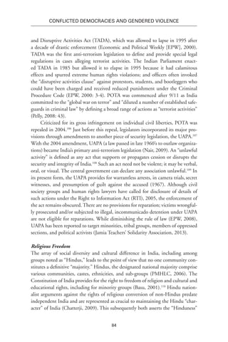 84
Conflicted Democracies and Gendered Violence
and Disruptive Activities Act (TADA), which was allowed to lapse in 1995 after
a decade of drastic enforcement (Economic and Political Weekly [EPW], 2000).
TADA was the first anti-terrorism legislation to define and provide special legal
regulations in cases alleging terrorist activities. The Indian Parliament enact-
ed TADA in 1985 but allowed it to elapse in 1995 because it had calamitous
effects and spurred extreme human rights violations; and officers often invoked
the “disruptive activities clause” against protestors, students, and bootleggers who
could have been charged and received reduced punishment under the Criminal
Procedure Code (EPW, 2000: 3-4). POTA was commenced after 9/11 as India
committed to the “global war on terror” and “diluted a number of established safe-
guards in criminal law” by defining a broad range of actions as “terrorist activities”
(Pelly, 2008: 43).
Criticized for its gross infringement on individual civil liberties, POTA was
repealed in 2004.106
Just before this repeal, legislators incorporated its major pro-
visions through amendments to another piece of security legislation, the UAPA.107
With the 2004 amendment, UAPA (a law passed in late 1960’s to outlaw organiza-
tions) became India’s primary anti-terrorism legislation (Nair, 2009). An “unlawful
activity” is defined as any act that supports or propagates cession or disrupts the
security and integrity of India.108
Such an act need not be violent; it may be verbal,
oral, or visual. The central government can declare any association unlawful.109
In
its present form, the UAPA provides for warrantless arrests, in camera trials,secret
witnesses, and presumption of guilt against the accused (1967). Although civil
society groups and human rights lawyers have called for disclosure of details of
such actions under the Right to Information Act (RTI), 2005, the enforcement of
the act remains obscured. There are no provisions for reparation; victims wrongful-
ly prosecuted and/or subjected to illegal, incommunicado detention under UAPA
are not eligible for reparations. While diminishing the rule of law (EPW, 2008),
UAPA has been reported to target minorities, tribal groups, members of oppressed
sections, and political activists (Jamia Teachers’ Solidarity Association, 2013).
Religious Freedom
The array of social diversity and cultural difference in India, including among
groups noted as “Hindus,” leads to the point of view that no one community con-
stitutes a definitive “majority.” Hindus, the designated national majority comprise
various communities, castes, ethnicities, and sub-groups (PMHLC, 2006). The
Constitution of India provides for the right to freedom of religion and cultural and
educational rights, including for minority groups (Basu, 2001).110
Hindu nation-
alist arguments against the rights of religious conversion of non-Hindus predate
independent India and are represented as crucial to maintaining the Hindu “char-
acter” of India (Chatterji, 2009). This subsequently both asserts the “Hinduness”
 