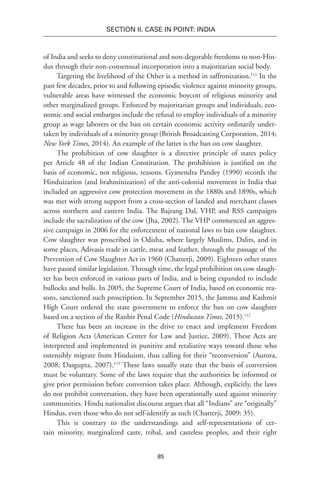 85
SECTION II. CASE IN POINT: INDIA
of India and seeks to deny constitutional and non-degorable freedoms to non-Hin-
dus through their non-consensual incorporation into a majoritarian social body.
Targeting the livelihood of the Other is a method in saffronization.111
In the
past few decades, prior to and following episodic violence against minority groups,
vulnerable areas have witnessed the economic boycott of religious minority and
other marginalized groups. Enforced by majoritarian groups and individuals, eco-
nomic and social embargos include the refusal to employ individuals of a minority
group as wage laborers or the ban on certain economic activity ordinarily under-
taken by individuals of a minority group (British Broadcasting Corporation, 2014;
New York Times, 2014). An example of the latter is the ban on cow slaughter.
The prohibition of cow slaughter is a directive principle of states policy
per Article 48 of the Indian Constitution. The prohibition is justified on the
basis of economic, not religious, reasons. Gyanendra Pandey (1990) records the
Hinduization (and brahminization) of the anti-colonial movement in India that
included an aggressive cow protection movement in the 1880s and 1890s, which
was met with strong support from a cross-section of landed and merchant classes
across northern and eastern India. The Bajrang Dal, VHP, and RSS campaigns
include the sacralization of the cow (Jha, 2002). The VHP commenced an aggres-
sive campaign in 2006 for the enforcement of national laws to ban cow slaughter.
Cow slaughter was proscribed in Odisha, where largely Muslims, Dalits, and in
some places, Adivasis trade in cattle, meat and leather, through the passage of the
Prevention of Cow Slaughter Act in 1960 (Chatterji, 2009). Eighteen other states
have passed similar legislation. Through time, the legal prohibition on cow slaugh-
ter has been enforced in various parts of India, and is being expanded to include
bullocks and bulls. In 2005, the Supreme Court of India, based on economic rea-
sons, sanctioned such proscription. In September 2015, the Jammu and Kashmir
High Court ordered the state government to enforce the ban on cow slaughter
based on a section of the Ranbir Penal Code (Hindustan Times, 2015).112
There has been an increase in the drive to enact and implement Freedom
of Religion Acts (American Center for Law and Justice, 2009). These Acts are
interpreted and implemented in punitive and retaliative ways toward those who
ostensibly migrate from Hinduism, thus calling for their “reconversion” (Aurora,
2008; Dasgupta, 2007).113
These laws usually state that the basis of conversion
must be voluntary. Some of the laws require that the authorities be informed or
give prior permission before conversion takes place. Although, explicitly, the laws
do not prohibit conversation, they have been operationally used against minority
communities. Hindu nationalist discourse argues that all “Indians” are “originally”
Hindus, even those who do not self-identify as such (Chatterji, 2009: 35).
This is contrary to the understandings and self-representations of cer-
tain minority, marginalized caste, tribal, and casteless peoples, and their right
 