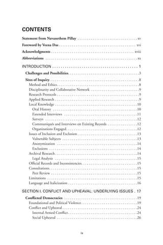 ix
Contents
Statement from Navanethem Pillay .  .  .  .  .  .  .  .  .  .  .  .  .  .  .  .  .  .  .  .  .  .  .  .  .  .  .  .  .  .  .  . xv
Foreword by Veena Das  .  .  .  .  .  .  .  .  .  .  .  .  .  .  .  .  .  .  .  .  .  .  .  .  .  .  .  .  .  .  .  .  .  .  .  .  .  .  .  .  . xvi
Acknowledgments  .  .  .  .  .  .  .  .  .  .  .  .  .  .  .  .  .  .  .  .  .  .  .  .  .  .  .  .  .  .  .  .  .  .  .  .  .  .  .  .  .  .  .  . xviii
Abbreviations  .  .  .  .  .  .  .  .  .  .  .  .  .  .  .  .  .  .  .  .  .  .  .  .  .  .  .  .  .  .  .  .  .  .  .  .  .  .  .  .  .  .  .  .  .  .  .  .  . xx
Introduction .  .  .  .  .  .  .  .  .  .  .  .  .  .  .  .  .  .  .  .  .  .  .  .  .  .  .  .  .  .  .  .  .  .  .  .  .  .  .  .  .  . 1
Challenges and Possibilities .  .  .  .  .  .  .  .  .  .  .  .  .  .  .  .  .  .  .  .  .  .  .  .  .  .  .  .  .  .  .  .  .  .  .  .  . 3
Sites of Inquiry .  .  .  .  .  .  .  .  .  .  .  .  .  .  .  .  .  .  .  .  .  .  .  .  .  .  .  .  .  .  .  .  .  .  .  .  .  .  .  .  .  .  .  .  .  .  . 8
Method and Ethics .  .  .  .  .  .  .  .  .  .  .  .  .  .  .  .  .  .  .  .  .  .  .  .  .  .  .  .  .  .  .  .  .  .  .  .  .  .  .  .  .  .  . 8
Disciplinarity and Collaborative Network .  .  .  .  .  .  .  .  .  .  .  .  .  .  .  .  .  .  .  .  .  .  .  .  .  . 9
Research Protocols  .  .  .  .  .  .  .  .  .  .  .  .  .  .  .  .  .  .  .  .  .  .  .  .  .  .  .  .  .  .  .  .  .  .  .  .  .  .  .  .  .  .  . 9
Applied Research .  .  .  .  .  .  .  .  .  .  .  .  .  .  .  .  .  .  .  .  .  .  .  .  .  .  .  .  .  .  .  .  .  .  .  .  .  .  .  .  .  .  .  .  . 9
Local Knowledge .  .  .  .  .  .  .  .  .  .  .  .  .  .  .  .  .  .  .  .  .  .  .  .  .  .  .  .  .  .  .  .  .  .  .  .  .  .  .  .  .  .  .  . 10
Oral History  .  .  .  .  .  .  .  .  .  .  .  .  .  .  .  .  .  .  .  .  .  .  .  .  .  .  .  .  .  .  .  .  .  .  .  .  .  .  .  .  .  .  .  .  . .10
Extended Interviews  .  .  .  .  .  .  .  .  .  .  .  .  .  .  .  .  .  .  .  .  .  .  .  .  .  .  .  .  .  .  .  .  .  .  .  .  .  .  . .11
Surveys  .  .  .  .  .  .  .  .  .  .  .  .  .  .  .  .  .  .  .  .  .  .  .  .  .  .  .  .  .  .  .  .  .  .  .  .  .  .  .  .  .  .  .  .  .  .  .  .  . .12
Communiqués and Interviews on Existing Records  .  .  .  .  .  .  .  .  .  .  .  .  .  .  . .12
Organizations Engaged .  .  .  .  .  .  .  .  .  .  .  .  .  .  .  .  .  .  .  .  .  .  .  .  .  .  .  .  .  .  .  .  .  .  .  .  . .12
Issues of Inclusion and Exclusion  .  .  .  .  .  .  .  .  .  .  .  .  .  .  .  .  .  .  .  .  .  .  .  .  .  .  .  .  .  .  . 13
Vulnerable Subjects . . . . . . . . . . . . . . . . . . . . . . . . . . . . . . . . . . . . . . . .13
Anonymization  .  .  .  .  .  .  .  .  .  .  .  .  .  .  .  .  .  .  .  .  .  .  .  .  .  .  .  .  .  .  .  .  .  .  .  .  .  .  .  .  .  .  . .14
Exclusions  .  .  .  .  .  .  .  .  .  .  .  .  .  .  .  .  .  .  .  .  .  .  .  .  .  .  .  .  .  .  .  .  .  .  .  .  .  .  .  .  .  .  .  .  .  . .14
Archival Research .  .  .  .  .  .  .  .  .  .  .  .  .  .  .  .  .  .  .  .  .  .  .  .  .  .  .  .  .  .  .  .  .  .  .  .  .  .  .  .  .  .  . 14
Legal Analysis  .  .  .  .  .  .  .  .  .  .  .  .  .  .  .  .  .  .  .  .  .  .  .  .  .  .  .  .  .  .  .  .  .  .  .  .  .  .  .  .  .  .  .  . .15
Official Records and Inconsistencies .  .  .  .  .  .  .  .  .  .  .  .  .  .  .  .  .  .  .  .  .  .  .  .  .  .  .  .  . 15
Consultations .  .  .  .  .  .  .  .  .  .  .  .  .  .  .  .  .  .  .  .  .  .  .  .  .  .  .  .  .  .  .  .  .  .  .  .  .  .  .  .  .  .  .  .  .  . 15
Peer Review .  .  .  .  .  .  .  .  .  .  .  .  .  .  .  .  .  .  .  .  .  .  .  .  .  .  .  .  .  .  .  .  .  .  .  .  .  .  .  .  .  .  .  .  .  . .15
Limitations .  .  .  .  .  .  .  .  .  .  .  .  .  .  .  .  .  .  .  .  .  .  .  .  .  .  .  .  .  .  .  .  .  .  .  .  .  .  .  .  .  .  .  .  .  .  .  . 15
Language and Italicization .  .  .  .  .  .  .  .  .  .  .  .  .  .  .  .  .  .  .  .  .  .  .  .  .  .  .  .  .  .  .  .  .  .  .  .  . 16
Section I. Conflict and Upheaval: Underlying Issues . . 17
Conflicted Democracies  .  .  .  .  .  .  .  .  .  .  .  .  .  .  .  .  .  .  .  .  .  .  .  .  .  .  .  .  .  .  .  .  .  .  .  .  .  .  . 19
Foundational and Political Violence .  .  .  .  .  .  .  .  .  .  .  .  .  .  .  .  .  .  .  .  .  .  .  .  .  .  .  .  . 19
Conflict and Upheaval  .  .  .  .  .  .  .  .  .  .  .  .  .  .  .  .  .  .  .  .  .  .  .  .  .  .  .  .  .  .  .  .  .  .  .  .  .  .  . 24
Internal Armed Conflict .  .  .  .  .  .  .  .  .  .  .  .  .  .  .  .  .  .  .  .  .  .  .  .  .  .  .  .  .  .  .  .  .  .  .  . .24
Social Upheaval .  .  .  .  .  .  .  .  .  .  .  .  .  .  .  .  .  .  .  .  .  .  .  .  .  .  .  .  .  .  .  .  .  .  .  .  .  .  .  .  .  .  . .26
 