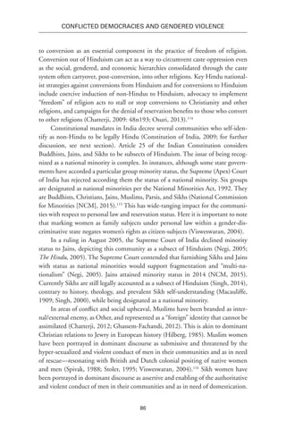 86
Conflicted Democracies and Gendered Violence
to conversion as an essential component in the practice of freedom of religion.
Conversion out of Hinduism can act as a way to circumvent caste oppression even
as the social, gendered, and economic hierarchies consolidated through the caste
system often carryover, post-conversion, into other religions. Key Hindu national-
ist strategies against conversions from Hinduism and for conversions to Hinduism
include coercive induction of non-Hindus to Hinduism, advocacy to implement
“freedom” of religion acts to stall or stop conversions to Christianity and other
religions, and campaigns for the denial of reservation benefits to those who convert
to other religions (Chatterji, 2009: 48n193; Osuri, 2013).114
Constitutional mandates in India decree several communities who self-iden-
tify as non-Hindu to be legally Hindu (Constitution of India, 2009; for further
discussion, see next section). Article 25 of the Indian Constitution considers
Buddhists, Jains, and Sikhs to be subsects of Hinduism. The issue of being recog-
nized as a national minority is complex. In instances, although some state govern-
ments have accorded a particular group minority status, the Supreme (Apex) Court
of India has rejected according them the status of a national minority. Six groups
are designated as national minorities per the National Minorities Act, 1992. They
are Buddhists, Christians, Jains, Muslims, Parsis, and Sikhs (National Commission
for Minorities [NCM], 2015).115
This has wide-ranging impact for the communi-
ties with respect to personal law and reservation status. Here it is important to note
that marking women as family subjects under personal law within a gender-dis-
criminative state negates women’s rights as citizen-subjects (Visweswaran, 2004).
In a ruling in August 2005, the Supreme Court of India declined minority
status to Jains, depicting this community as a subsect of Hinduism (Negi, 2005;
The Hindu, 2005). The Supreme Court contended that furnishing Sikhs and Jains
with status as national minorities would support fragmentation and “multi-na-
tionalism” (Negi, 2005). Jains attained minority status in 2014 (NCM, 2015).
Currently Sikhs are still legally accounted as a subsect of Hinduism (Singh, 2014),
contrary to history, theology, and prevalent Sikh self-understanding (Macauliffe,
1909; Singh, 2000), while being designated as a national minority.
In areas of conflict and social upheaval, Muslims have been branded as inter-
nal/external enemy, as Other, and represented as a “foreign” identity that cannot be
assimilated (Chatterji, 2012; Ghassem-Fachandi, 2012). This is akin to dominant
Christian relations to Jewry in European history (Hilberg, 1985). Muslim women
have been portrayed in dominant discourse as submissive and threatened by the
hyper-sexualized and violent conduct of men in their communities and as in need
of rescue—resonating with British and Dutch colonial positing of native women
and men (Spivak, 1988; Stoler, 1995; Visweswaran, 2004).116
Sikh women have
been portrayed in dominant discourse as assertive and enabling of the authoritative
and violent conduct of men in their communities and as in need of domestication.
 