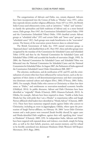 87
SECTION II. CASE IN POINT: INDIA
The categorizations of Adivasis and Dalits, too, remain disputed. Adivasis
have been incorporated into the Census of India as “Hindus” since 1951, unless
they expressly denote another religious affiliations. From 1871 to 1931, the British
India Census used ethnocentric terms, such as “primitive,” “tribal,” and “animist,”
to classify the spiritualties and faith traditions of Adivasi and, to a more limited
extent, Dalit groups. Post-1947, the Constitution (Scheduled Castes) Order, 1950
and the Constitution (Scheduled Tribes) Order, 1950 classified certain Adivasi
groups as “scheduled tribes” (ST) and certain Dalit and “lower caste” groups as
“scheduled castes” (SC). Such groups were made beneficiaries to the “reservation”
system. The history of the reservation system however dates to colonial times.
The British Government of India Act, 1935 named seventeen groups as
“depressed classes” and classified them as SC. Post-1947, these and other groups were
recognized by the mandate of the Commission for Scheduled Castes and Scheduled
Tribes (1978) and then by the National Commission for Scheduled Castes and
Scheduled Tribes (1990) and accorded the benefits of reservation (Singh, 1995). In
2004, the National Commission for Scheduled Castes and Scheduled Tribes was
bifurcated into the National Commission for Scheduled Castes and the National
Commission for ScheduledTribes. In August 2007, the Parliament of India approved
the Constitution (Scheduled Castes) Order (Amendment) Bill, 2007.117
The selection, notification, and de-notification of SC and ST, and the crimi-
nalization of certain tribes have been influenced by various factors, such as the rec-
ognitions of their claims to self-determination/governance and their conscription
into dominant national culture and religion (Devi, 2002; D’Souza, 2001; Sinha,
2005). For example, Hindu Dalits who convert to Christianity or Islam lose their
status as “Dalits,” and entitlements to reservation-mandated economic benefits
(Ghildiyal, 2014). In public discourse, Adivasi and Dalit Christians have been
identified as “originally” Hindu (Chatterji, 2009; Ghassem-Fachandi, 2012). In
Odisha, for example, Adivasis have been required to chant, “Garbh se kaho hum
Hindu hai [Say with pride that I am a Hindu]” at majoritarian rallies and Sangh
Parivar-affiliated tribal leaders have identified as “Hindu Adivasi” (Chatterji, 2009:
111). There have been numerous targeted attacks against Dalits who convert to
Christianity, including an event in Jagatsinghpur, Odisha, where upon the prov-
ocation of Sangh Parivar-affiliates, on February 10, 2004 “seven Dalit Christian
women and a male pastor were tonsured [heads forcibly shaved] by upper caste
and Hindu-identified Dalit neighbors, against their will, signifying their ‘return’
to Hinduism” (Chatterji, 2009: 229). In independent India, Adivasis and Dalits
have been targeted with repeated abuse and violence, even death, simply for being
alive, as well as for their beliefs, practices, and counter-memory, and for refusal
to be forcibly assimilated into dominant Hinduism (Dalit Women’s Self Respect
Movement, 2015; Rege, 2004).
 