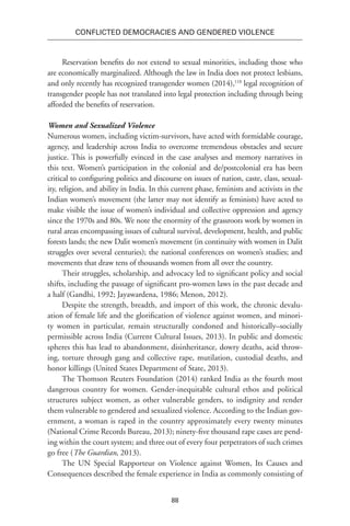 88
Conflicted Democracies and Gendered Violence
Reservation benefits do not extend to sexual minorities, including those who
are economically marginalized. Although the law in India does not protect lesbians,
and only recently has recognized transgender women (2014),118
legal recognition of
transgender people has not translated into legal protection including through being
afforded the benefits of reservation.
Women and Sexualized Violence
Numerous women, including victim-survivors, have acted with formidable courage,
agency, and leadership across India to overcome tremendous obstacles and secure
justice. This is powerfully evinced in the case analyses and memory narratives in
this text. Women’s participation in the colonial and de/postcolonial era has been
critical to configuring politics and discourse on issues of nation, caste, class, sexual-
ity, religion, and ability in India. In this current phase, feminists and activists in the
Indian women’s movement (the latter may not identify as feminists) have acted to
make visible the issue of women’s individual and collective oppression and agency
since the 1970s and 80s. We note the enormity of the grassroots work by women in
rural areas encompassing issues of cultural survival, development, health, and public
forests lands; the new Dalit women’s movement (in continuity with women in Dalit
struggles over several centuries); the national conferences on women’s studies; and
movements that draw tens of thousands women from all over the country.
Their struggles, scholarship, and advocacy led to significant policy and social
shifts, including the passage of significant pro-women laws in the past decade and
a half (Gandhi, 1992; Jayawardena, 1986; Menon, 2012).
Despite the strength, breadth, and import of this work, the chronic devalu-
ation of female life and the glorification of violence against women, and minori-
ty women in particular, remain structurally condoned and historically–socially
permissible across India (Current Cultural Issues, 2013). In public and domestic
spheres this has lead to abandonment, disinheritance, dowry deaths, acid throw-
ing, torture through gang and collective rape, mutilation, custodial deaths, and
honor killings (United States Department of State, 2013).
The Thomson Reuters Foundation (2014) ranked India as the fourth most
dangerous country for women. Gender-inequitable cultural ethos and political
structures subject women, as other vulnerable genders, to indignity and render
them vulnerable to gendered and sexualized violence. According to the Indian gov-
ernment, a woman is raped in the country approximately every twenty minutes
(National Crime Records Bureau, 2013); ninety-five thousand rape cases are pend-
ing within the court system; and three out of every four perpetrators of such crimes
go free (The Guardian, 2013).
The UN Special Rapporteur on Violence against Women, Its Causes and
Consequences described the female experience in India as commonly consisting of
 