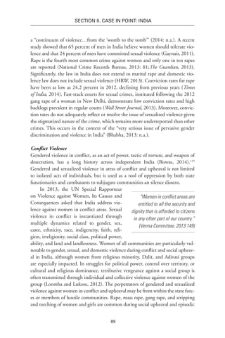 89
SECTION II. CASE IN POINT: INDIA
a “continuum of violence…from the ‘womb to the tomb’” (2014: n.a.). A recent
study showed that 65 percent of men in India believe women should tolerate vio-
lence and that 24 percent of men have committed sexual violence (Gaynair, 2011).
Rape is the fourth most common crime against women and only one in ten rapes
are reported (National Crime Records Bureau, 2013: 81;The Guardian, 2013).
Significantly, the law in India does not extend to marital rape and domestic vio-
lence law does not include sexual violence (HRW, 2013). Conviction rates for rape
have been as low as 24.2 percent in 2012, declining from previous years (Times
of India, 2014). Fast-track courts for sexual crimes, instituted following the 2012
gang rape of a woman in New Delhi, demonstrate low conviction rates and high
backlogs prevalent in regular courts (Wall Street Journal, 2013). Moreover, convic-
tion rates do not adequately reflect or resolve the issue of sexualized violence given
the stigmatized nature of the crime, which remains more underreported than other
crimes. This occurs in the context of the “very serious issue of pervasive gender
discrimination and violence in India” (Bhabha, 2013: n.a.).
Conflict Violence
Gendered violence in conflict, as an act of power, tactic of torture, and weapon of
desecration, has a long history across independent India (Biswas, 2014).119
Gendered and sexualized violence in areas of conflict and upheaval is not limited
to isolated acts of individuals, but is used as a tool of oppression by both state
functionaries and combatants to subjugate communities an silence dissent.
In 2013, the UN Special Rapporteur
on Violence against Women, Its Causes and
Consequences asked that India address vio-
lence against women in conflict areas. Sexual
violence in conflict is instantiated through
multiple dynamics related to gender, sex,
caste, ethnicity, race, indigeneity, faith, reli-
gion, irreligiosity, social class, political power,
ability, and land and landlessness. Women of all communities are particularly vul-
nerable to gender, sexual, and domestic violence during conflict and social upheav-
al in India, although women from religious minority, Dalit, and Adivasi groups
are especially impacted. In struggles for political power, control over territory, or
cultural and religious dominance, retributive vengeance against a social group is
often transmitted through individual and collective violence against women of the
group (Loomba and Lukose, 2012). The perpetrators of gendered and sexualized
violence against women in conflict and upheaval may be from within the state forc-
es or members of hostile communities. Rape, mass rape, gang rape, and stripping
and torching of women and girls are common during social upheaval and episodic
“Women in conflict areas are
entitled to all the security and
dignity that is afforded to citizens
in any other part of our country.”
(Verma Committee, 2013:149)
 