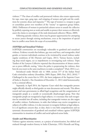 90
Conflicted Democracies and Gendered Violence
violence.120
The chaos of conflict and protracted violence also creates opportunity
for rape, mass rape, gang rape, and stripping of women and girls and the condi-
tions for systemic abuse and impunity.121
The rape of women is a weapon to gain
or consolidate power over members of the “enemy” or opponent group (Askin,
2003). Defilement of women in patriarchal cultures serves to assault the collective
by publicly exposing men as weak and unable to protect their women or effectively
assert the claims to sovereignty of the male-dominated collective (Watto, 2009).
Following episodic violence, there may be greater opportunities for attempting
to secure justice through existing mechanisms, even as the imposition of special
laws in conflict areas limits the scope of accountability.
LGBTIQA and Sexualized Violence
LGBTIQA communities are exceedingly vulnerable to gendered and sexualized
violence. Evidence records that lesbians, gay men and boys, and transgender, third
gender, or intersex individuals continue to be victimized by sexual violence under
regular conditions of life (Narrain and Gupta, 2011). Various factors, includ-
ing deep social stigma, act as impediments to investigating such violence. Tripti
Tandon of the Lawyers Collective reported that documentation of abuses contin-
ues to prove difficult, stating, “when the police is perpetrating the violence, then
how do you resort to the same machinery to make a complaint?” (Paul, 2014: n.a.).
Introduced under British rule in 1860, section 377 of the Indian Penal
Code criminalizes sodomy (Arondekar, 2009; Kapur, 2005; Puri, 2012, 2016).122
Challenged in the courts first in 1991, the latest judgment of the Supreme Court
of India in Koushal v. Naz Foundation of December 11, 2013 ruled homosexuality
to be a criminal offense.
Separately, in April 2014, the Supreme Court ruled that transgender persons
might officially identify as third gender on state documents and records. This allows
central and state governments to afford legal recognition and the categorization of
transgender people as a socially or economically disadvantaged group. Now that
transgender people are recognized as legal subjects, it is necessary that such recogni-
tion be extended into all realms, including that transgender women are also targets
of conflict violence. Furthermore, in order that lesbians may receive recognition as
subjects of conflict violence, it is also necessary to recognize lesbians as legal subjects.
It is of significant concern that, to date, there is very little comprehension and no
systematic documentation of gendered and sexualized violence against LGBTIQA
communities in situations of conflict and social upheaval across India.
Gender and Minoritization
Violence against minority women, as a project of minoritization, has shifted and
endured through modern history in India (Chatterjee, 1993; Hinnells and King,
 