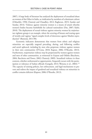 91
SECTION II. CASE IN POINT: INDIA
2007). A large body of literature has analyzed the deployment of sexualized abuse
on women of the Other in India, as vindication by members of a dominant culture
(Chhachhi, 1998; Chatterji and Chaudhry, 2012; Raghavan, 2015; Sundar and
Sundar, 2014). Violence against minority women is a means of attack whereby
women’s bodies become battlefields for cultural nationalism (Das, 2007; Kabir,
2010). The deployment of sexual violence against minority women by majoritar-
ian vigilante groups is an example, where the severing of breasts and tearing open
of wombs and vaginas “signal complex levels of deterrence against Muslim repro-
duction” (Bannerji, 2011:90).
Economic indicators demonstrate that women from ethnic and religious
minorities are especially targeted preceding, during, and following conflict
and social upheaval, including by men who perpetrate violence against women
in their own communities (D’Costa, 2010; Kapoor, 2006; O’Rourke, 2013).
Furthermore, majoritarian violence may be perpetrated by women against women
and men of other communities, as witnessed in Gujarat and Odisha (Bacchetta,
2004; Bacchetta and Power, 2002; Chatterji, 2009). Sexualized violence in these
contexts, whether orchestrated or opportunistic, frequently occurs with the partic-
ipation or tolerance of Indian officials (Ganguly, 2013; Wenona et al., 2003).123
The capacity of existing policies, law enforcement, and legal mechanisms to pre-
vent and redress the impact of gendered and sexualized violence on minorities in
conflict remains deficient (Kapoor, 2006; O’Rourke, 2013).
 