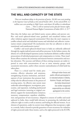 92
Conflicted Democracies and Gendered Violence
The Will and Capacity of the State
There are inordinate delays in the provision of justice. 56,383 cases were pending
in the Supreme Court of India at the end of October 2011. At the end of 2010, 4.2
million cases were pending in High Courts, and almost 28 million in subordinate
courts…. There is still no national action plan for human rights.
National Human Rights Commission of India (2011: 2, 5)124
How does the Indian state and federal justice system address and prevent con-
flict- and social upheaval-related mass, gendered, and sexualized violence and
other violations against impacted communities? How does the state’s response to
conflict-related social and individual trauma and individual and collective victim-
ization remain compromised? Do mechanisms exist that are adherent or akin to
transitional, and transformative justice?
Conflict- and social upheaval-related issues in India are ordinarily addressed
through the regular judicial system and ad hoc processes. In the Indian context, the
absence of a well-developed reparatory justice mechanism delimits conflict-related
prosecutions of individual perpetrators and compensation to victims. These insuf-
ficient efforts continue the animosity and mistrust between communities and esca-
late alienation. The successes and failures of these existing measures are under-re-
ported in areas with concentrations of one or more minority groups, with
secessionist movements, and/or where extensive nationalization of tribal lands has
taken place.
There is a critical need for timely pros-
ecutions, effective education and awareness,
strengthening of justice institutions, and devel-
opment of new institutions that promote lead-
ership roles for affected women in the process of
securing justice. An effective state system must
undertake acknowledgment, investigation, pros-
ecution, and reparation, including psychosocial
and legal restitution (restoring to original con-
dition); support for memorialization initiatives;
monetary compensation; expedient rehabilita-
tion; and guarantee of non-recurrence. Adapted to contexts of conflict and social
upheaval in India, these would hold relevance in promoting the individual and
collective right to truth as well as memory and healing for affected women. As an
element of reparations, under its current treaty obligations that incorporate a right
to a remedy, India is bound to provide guarantees of non-recurrence for violations
of rights protected under those treaties, such as the rights protected in the ICCPR.
Although Indian forces and
public officials participated in
or tolerated attacks in Odisha,
Kashmir, Punjab, and Gujarat,
the Indian Government
has neither recognized
responsibility nor officially
apologized to the victims.
 