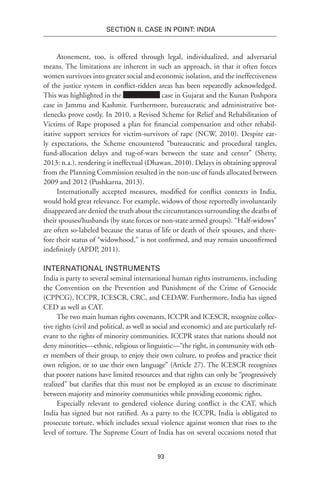 93
SECTION II. CASE IN POINT: INDIA
Atonement, too, is offered through legal, individualized, and adversarial
means. The limitations are inherent in such an approach, in that it often forces
women survivors into greater social and economic isolation, and the ineffectiveness
of the justice system in conflict-ridden areas has been repeatedly acknowledged.
This was highlighted in the case in Gujarat and the Kunan Poshpora
case in Jammu and Kashmir. Furthermore, bureaucratic and administrative bot-
tlenecks prove costly. In 2010, a Revised Scheme for Relief and Rehabilitation of
Victims of Rape proposed a plan for financial compensation and other rehabil-
itative support services for victim-survivors of rape (NCW, 2010). Despite ear-
ly expectations, the Scheme encountered “bureaucratic and procedural tangles,
fund-allocation delays and tug-of-wars between the state and center” (Shetty,
2013: n.a.), rendering it ineffectual (Dhawan, 2010). Delays in obtaining approval
from the Planning Commission resulted in the non-use of funds allocated between
2009 and 2012 (Pushkarna, 2013).
Internationally accepted measures, modified for conflict contexts in India,
would hold great relevance. For example, widows of those reportedly involuntarily
disappeared are denied the truth about the circumstances surrounding the deaths of
their spouses/husbands (by state forces or non-state armed groups). “Half-widows”
are often so-labeled because the status of life or death of their spouses, and there-
fore their status of “widowhood,” is not confirmed, and may remain unconfirmed
indefinitely (APDP, 2011).
International Instruments
India is party to several seminal international human rights instruments, including
the Convention on the Prevention and Punishment of the Crime of Genocide
(CPPCG), ICCPR, ICESCR, CRC, and CEDAW. Furthermore, India has signed
CED as well as CAT.
The two main human rights covenants, ICCPR and ICESCR, recognize collec-
tive rights (civil and political, as well as social and economic) and are particularly rel-
evant to the rights of minority communities. ICCPR states that nations should not
deny minorities—ethnic, religious or linguistic—“the right, in community with oth-
er members of their group, to enjoy their own culture, to profess and practice their
own religion, or to use their own language” (Article 27). The ICESCR recognizes
that poorer nations have limited resources and that rights can only be “progressively
realized” but clarifies that this must not be employed as an excuse to discriminate
between majority and minority communities while providing economic rights.
Especially relevant to gendered violence during conflict is the CAT, which
India has signed but not ratified. As a party to the ICCPR, India is obligated to
prosecute torture, which includes sexual violence against women that rises to the
level of torture. The Supreme Court of India has on several occasions noted that
 