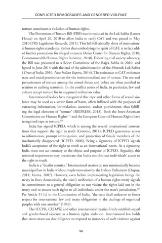 94
Conflicted Democracies and Gendered Violence
torture constitutes a violation of human rights.
The Prevention of Torture Bill (PRB) was introduced in the Lok Sabha (Lower
House) on April 26, 2010 to allow India to ratify CAT and was passed in May
2010 (PRS Legislative Research, 2015). This bill fell critically short of internation-
al human rights standards. Rather than embodying the spirit of CAT, it in fact add-
ed further protections for alleged torturers (Asian Center for Human Rights, 2010;
Commonwealth Human Rights Initiative, 2010). Following civil society advocacy,
the Bill was presented to a Select Committee of the Rajya Sabha in 2010, and
lapsed in June 2014 with the end of the administration of the fifteenth Lok Sabha
(Times of India, 2010, New Indian Express, 2014). The resistance to CAT evidences
state and social permissiveness for the institutionalized use of torture. The use and
pervasiveness of torture among the armed forces and police are often justified in
relation to curbing terrorism. In the conflict zones of India, in particular, law and
culture accept torture for its supposed utilitarian value.
International bodies have recognized that rape and other forms of sexual vio-
lence may be used as a severe form of harm, often inflicted with the purposes of
extracting information, intimidation, coercion, and/or punishment, thus fulfill-
ing the legal elements of “torture” (REDRESS, 2013). Both the Inter-American
Commission on Human Rights125
and the European Court of Human Rights have
recognized rape as torture.126
India has signed ICPED, which is among the several international conven-
tions that support the right to truth (Groome, 2011). ICPED guarantees access
to information, prompt investigation, and protection of family members of the
involuntarily disappeared (ICPED, 2006). Being a signatory of ICPED signals
India’s acceptance of the right to truth as an international norm. As a signatory,
India must not act contrary to the object and purpose of ICPED. Arguably, this
minimal requirement may necessitate that India not obstruct individuals’ access to
the right to truth.
India is a “dualist country.” International treaties do not automatically become
municipal law in India without implementation by the Indian Parliament (Dupuy,
2011; Verma, 2007). However, even before implementing legislation brings the
treaty in force domestically, the state’s ratification of a human rights treaty signals
its commitment to a general obligation to not violate the rights laid out in the
treaty and to ensure such rights to all individuals under the state’s jurisdiction.127
Per Article 51 (c) in the Constitution of India, “the state shall endeavor to foster
respect for international law and treaty obligations in the dealings of organized
peoples with one another” (1949).
The ICCPR, CEDAW, and other international treaties firmly establish sexual
and gender-based violence as a human rights violation. International law holds
that states must use due diligence to respond to instances of such violence against
 