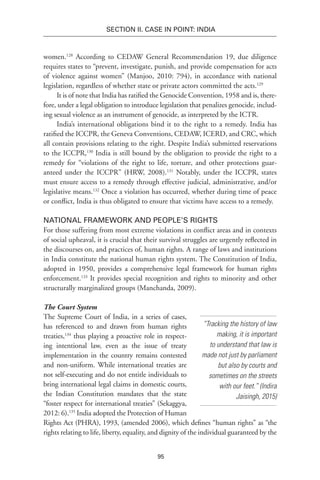 95
SECTION II. CASE IN POINT: INDIA
women.128
According to CEDAW General Recommendation 19, due diligence
requires states to “prevent, investigate, punish, and provide compensation for acts
of violence against women” (Manjoo, 2010: 794), in accordance with national
legislation, regardless of whether state or private actors committed the acts.129
It is of note that India has ratified the Genocide Convention, 1958 and is, there-
fore, under a legal obligation to introduce legislation that penalizes genocide, includ-
ing sexual violence as an instrument of genocide, as interpreted by the ICTR.
India’s international obligations bind it to the right to a remedy. India has
ratified the ICCPR, the Geneva Conventions, CEDAW, ICERD, and CRC, which
all contain provisions relating to the right. Despite India’s submitted reservations
to the ICCPR,130
India is still bound by the obligation to provide the right to a
remedy for “violations of the right to life, torture, and other protections guar-
anteed under the ICCPR” (HRW, 2008).131
Notably, under the ICCPR, states
must ensure access to a remedy through effective judicial, administrative, and/or
legislative means.132
Once a violation has occurred, whether during time of peace
or conflict, India is thus obligated to ensure that victims have access to a remedy.
National Framework and People’s Rights
For those suffering from most extreme violations in conflict areas and in contexts
of social upheaval, it is crucial that their survival struggles are urgently reflected in
the discourses on, and practices of, human rights. A range of laws and institutions
in India constitute the national human rights system. The Constitution of India,
adopted in 1950, provides a comprehensive legal framework for human rights
enforcement.133
It provides special recognition and rights to minority and other
structurally marginalized groups (Manchanda, 2009).
The Court System
The Supreme Court of India, in a series of cases,
has referenced to and drawn from human rights
treaties,134
thus playing a proactive role in respect-
ing intentional law, even as the issue of treaty
implementation in the country remains contested
and non-uniform. While international treaties are
not self-executing and do not entitle individuals to
bring international legal claims in domestic courts,
the Indian Constitution mandates that the state
“foster respect for international treaties” (Sekaggya,
2012: 6).135
India adopted the Protection of Human
Rights Act (PHRA), 1993, (amended 2006), which defines “human rights” as “the
rights relating to life, liberty, equality, and dignity of the individual guaranteed by the
“Tracking the history of law
making, it is important
to understand that law is
made not just by parliament
but also by courts and
sometimes on the streets
with our feet.” (Indira
Jaisingh, 2015)
 