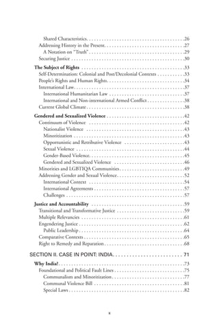 x
Shared Characteristics .  .  .  .  .  .  .  .  .  .  .  .  .  .  .  .  .  .  .  .  .  .  .  .  .  .  .  .  .  .  .  .  .  .  .  .  .  . .26
Addressing History in the Present .  .  .  .  .  .  .  .  .  .  .  .  .  .  .  .  .  .  .  .  .  .  .  .  .  .  .  .  .  .  . 27
A Notation on “Truth”  .  .  .  .  .  .  .  .  .  .  .  .  .  .  .  .  .  .  .  .  .  .  .  .  .  .  .  .  .  .  .  .  .  .  .  .  . .29
Securing Justice .  .  .  .  .  .  .  .  .  .  .  .  .  .  .  .  .  .  .  .  .  .  .  .  .  .  .  .  .  .  .  .  .  .  .  .  .  .  .  .  .  .  .  .  . 30
The Subject of Rights .  .  .  .  .  .  .  .  .  .  .  .  .  .  .  .  .  .  .  .  .  .  .  .  .  .  .  .  .  .  .  .  .  .  .  .  .  .  .  .  . 33
Self-Determination: Colonial and Post/Decolonial Contexts  .  .  .  .  .  .  .  .  .  . 33
People’s Rights and Human Rights .  .  .  .  .  .  .  .  .  .  .  .  .  .  .  .  .  .  .  .  .  .  .  .  .  .  .  .  .  . 34
International Law .  .  .  .  .  .  .  .  .  .  .  .  .  .  .  .  .  .  .  .  .  .  .  .  .  .  .  .  .  .  .  .  .  .  .  .  .  .  .  .  .  .  . 37
International Humanitarian Law  .  .  .  .  .  .  .  .  .  .  .  .  .  .  .  .  .  .  .  .  .  .  .  .  .  .  .  .  . .37
International and Non-international Armed Conflict  .  .  .  .  .  .  .  .  .  .  .  .  .  . .38
Current Global Climate  .  .  .  .  .  .  .  .  .  .  .  .  .  .  .  .  .  .  .  .  .  .  .  .  .  .  .  .  .  .  .  .  .  .  .  .  .  . 38
Gendered and Sexualized Violence .  .  .  .  .  .  .  .  .  .  .  .  .  .  .  .  .  .  .  .  .  .  .  .  .  .  .  .  .  .  . 42
Continuum of Violence  .  .  .  .  .  .  .  .  .  .  .  .  .  .  .  .  .  .  .  .  .  .  .  .  .  .  .  .  .  .  .  .  .  .  .  .  .  . 42
Nationalist Violence  .  .  .  .  .  .  .  .  .  .  .  .  .  .  .  .  .  .  .  .  .  .  .  .  .  .  .  .  .  .  .  .  .  .  .  .  .  .  . .43
Minoritization  .  .  .  .  .  .  .  .  .  .  .  .  .  .  .  .  .  .  .  .  .  .  .  .  .  .  .  .  .  .  .  .  .  .  .  .  .  .  .  .  .  .  . .43
Opportunistic and Retributive Violence  .  .  .  .  .  .  .  .  .  .  .  .  .  .  .  .  .  .  .  .  .  .  .  . .43
Sexual Violence  .  .  .  .  .  .  .  .  .  .  .  .  .  .  .  .  .  .  .  .  .  .  .  .  .  .  .  .  .  .  .  .  .  .  .  .  .  .  .  .  .  . .44
Gender-Based Violence .  .  .  .  .  .  .  .  .  .  .  .  .  .  .  .  .  .  .  .  .  .  .  .  .  .  .  .  .  .  .  .  .  .  .  .  . .45
Gendered and Sexualized Violence  .  .  .  .  .  .  .  .  .  .  .  .  .  .  .  .  .  .  .  .  .  .  .  .  .  .  .  . .46
Minorities and LGBTIQA Communities .  .  .  .  .  .  .  .  .  .  .  .  .  .  .  .  .  .  .  .  .  .  .  .  . 49
Addressing Gender and Sexual Violence .  .  .  .  .  .  .  .  .  .  .  .  .  .  .  .  .  .  .  .  .  .  .  .  .  . 52
International Context  .  .  .  .  .  .  .  .  .  .  .  .  .  .  .  .  .  .  .  .  .  .  .  .  .  .  .  .  .  .  .  .  .  .  .  .  .  . .54
International Agreements  .  .  .  .  .  .  .  .  .  .  .  .  .  .  .  .  .  .  .  .  .  .  .  .  .  .  .  .  .  .  .  .  .  .  . .57
Challenges  .  .  .  .  .  .  .  .  .  .  .  .  .  .  .  .  .  .  .  .  .  .  .  .  .  .  .  .  .  .  .  .  .  .  .  .  .  .  .  .  .  .  .  .  .  . .57
Justice and Accountability  .  .  .  .  .  .  .  .  .  .  .  .  .  .  .  .  .  .  .  .  .  .  .  .  .  .  .  .  .  .  .  .  .  .  .  .  . 59
Transitional and Transformative Justice .  .  .  .  .  .  .  .  .  .  .  .  .  .  .  .  .  .  .  .  .  .  .  .  .  .  . 59
Multiple Relevancies .  .  .  .  .  .  .  .  .  .  .  .  .  .  .  .  .  .  .  .  .  .  .  .  .  .  .  .  .  .  .  .  .  .  .  .  .  .  .  .  . 61
Engendering Justice .  .  .  .  .  .  .  .  .  .  .  .  .  .  .  .  .  .  .  .  .  .  .  .  .  .  .  .  .  .  .  .  .  .  .  .  .  .  .  .  .  . 62
Public Leadership  .  .  .  .  .  .  .  .  .  .  .  .  .  .  .  .  .  .  .  .  .  .  .  .  .  .  .  .  .  .  .  .  .  .  .  .  .  .  .  .  . .64
Comparative Contexts  .  .  .  .  .  .  .  .  .  .  .  .  .  .  .  .  .  .  .  .  .  .  .  .  .  .  .  .  .  .  .  .  .  .  .  .  .  .  . 65
Right to Remedy and Reparation .  .  .  .  .  .  .  .  .  .  .  .  .  .  .  .  .  .  .  .  .  .  .  .  .  .  .  .  .  .  . 68
Section II. Case in Point: India .  .  .  .  .  .  .  .  .  .  .  .  .  .  .  .  .  .  .  .  .  .  .  .  . 71
Why India? .  .  .  .  .  .  .  .  .  .  .  .  .  .  .  .  .  .  .  .  .  .  .  .  .  .  .  .  .  .  .  .  .  .  .  .  .  .  .  .  .  .  .  .  .  .  .  .  . 73
Foundational and Political Fault Lines  .  .  .  .  .  .  .  .  .  .  .  .  .  .  .  .  .  .  .  .  .  .  .  .  .  .  . 75
Communalism and Minoritization .  .  .  .  .  .  .  .  .  .  .  .  .  .  .  .  .  .  .  .  .  .  .  .  .  .  .  . .77
Communal Violence Bill  .  .  .  .  .  .  .  .  .  .  .  .  .  .  .  .  .  .  .  .  .  .  .  .  .  .  .  .  .  .  .  .  .  .  . .81
Special Laws  .  .  .  .  .  .  .  .  .  .  .  .  .  .  .  .  .  .  .  .  .  .  .  .  .  .  .  .  .  .  .  .  .  .  .  .  .  .  .  .  .  .  .  .  . .82
 