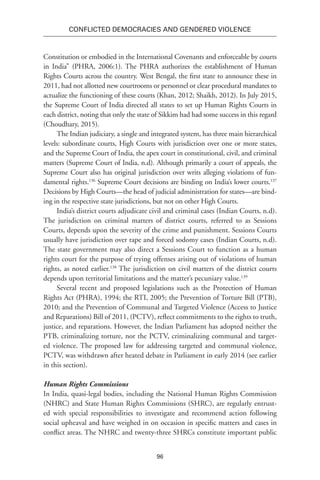 96
Conflicted Democracies and Gendered Violence
Constitution or embodied in the International Covenants and enforceable by courts
in India” (PHRA, 2006:1). The PHRA authorizes the establishment of Human
Rights Courts across the country. West Bengal, the first state to announce these in
2011, had not allotted new courtrooms or personnel or clear procedural mandates to
actualize the functioning of these courts (Khan, 2012; Shaikh, 2012). In July 2015,
the Supreme Court of India directed all states to set up Human Rights Courts in
each district, noting that only the state of Sikkim had had some success in this regard
(Choudhary, 2015).
The Indian judiciary, a single and integrated system, has three main hierarchical
levels: subordinate courts, High Courts with jurisdiction over one or more states,
and the Supreme Court of India, the apex court in constitutional, civil, and criminal
matters (Supreme Court of India, n.d). Although primarily a court of appeals, the
Supreme Court also has original jurisdiction over writs alleging violations of fun-
damental rights.136
Supreme Court decisions are binding on India’s lower courts.137
Decisions by High Courts—the head of judicial administration for states—are bind-
ing in the respective state jurisdictions, but not on other High Courts.
India’s district courts adjudicate civil and criminal cases (Indian Courts, n.d).
The jurisdiction on criminal matters of district courts, referred to as Sessions
Courts, depends upon the severity of the crime and punishment. Sessions Courts
usually have jurisdiction over rape and forced sodomy cases (Indian Courts, n.d).
The state government may also direct a Sessions Court to function as a human
rights court for the purpose of trying offenses arising out of violations of human
rights, as noted earlier.138
The jurisdiction on civil matters of the district courts
depends upon territorial limitations and the matter’s pecuniary value.139
Several recent and proposed legislations such as the Protection of Human
Rights Act (PHRA), 1994; the RTI, 2005; the Prevention of Torture Bill (PTB),
2010; and the Prevention of Communal and Targeted Violence (Access to Justice
and Reparations) Bill of 2011, (PCTV), reflect commitments to the rights to truth,
justice, and reparations. However, the Indian Parliament has adopted neither the
PTB, criminalizing torture, nor the PCTV, criminalizing communal and target-
ed violence. The proposed law for addressing targeted and communal violence,
PCTV, was withdrawn after heated debate in Parliament in early 2014 (see earlier
in this section).
Human Rights Commissions
In India, quasi-legal bodies, including the National Human Rights Commission
(NHRC) and State Human Rights Commissions (SHRC), are regularly entrust-
ed with special responsibilities to investigate and recommend action following
social upheaval and have weighed in on occasion in specific matters and cases in
conflict areas. The NHRC and twenty-three SHRCs constitute important public
 