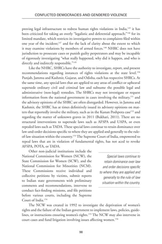 98
Conflicted Democracies and Gendered Violence
proving legal infrastructure to redress human rights violations in India,145
it has
been criticized for taking an overly “legalistic and deferential approach;”146
for its
limited mandate, which restricts its investigative powers to complaints filed within
one year of the incident;147
and for the lack of clarity about the extent to which
it may examine violations by members of armed forces.148
NHRC does not have
jurisdiction to prosecute cases or punish guilty perpetrators and may be incapable
of rigorously investigating “what really happened, why did it happen, and who is
directly and indirectly responsible.”149
Like the NHRC, SHRCs have the authority to investigate, report, and present
recommendations regarding instances of rights violations at the state level.150
Punjab, Jammu and Kashmir, Gujarat, and Odisha, each has respective SHRCs. At
the same time, any special laws that are applied to any areas of conflict or upheaval
supersede ordinary civil and criminal law and subsume the possible legal and
administrative (non-legal) remedies. The SHRCs may not investigate or request
information from the national government in cases involving the military,151
and
the advisory opinions of the SHRC are often disregarded. However, in Jammu and
Kashmir, the SHRC has at times definitively issued its advisory opinions on mat-
ters that reportedly involve the military, such as in the Kunan Poshpora case152
and
regarding the matter of unknown graves in 2011 (Bukhari, 2011). There are no
structural interventions to supersede laws such as AFSPA and UAPA, or even
repealed laws such as TADA. These special laws continue to retain dominance over
law-and-order decisions specific to where they are applied and generally to the rule-
of-law situation within the country.153
The Supreme Court of India, empowered to
repeal laws that are in violation of fundamental rights, has not aced to revoke
AFSPA, POTA, or TADA.
Other non-judicial institutions include the
National Commission for Women (NCW), the
State Commission for Women (SCW), and the
National Commission for Minorities (NCM).
These Commissions receive individual and
collective petitions by victims, submit reports
to Indian state governments with preliminary
comments and recommendations, intervene to
conduct fact-finding missions, and file petitions
before various courts, including the Supreme
Court of India.154
The NCW was created in 1992 to investigate the deprivation of women’s
rights and the failure of the Indian government to implement laws, policies, guide-
lines, or instructions ensuring women’s rights.155
The NCW may also intervene in
court cases and fund litigation involving issues affecting women.156
Special laws continue to
retain dominance over law
and order decisions specific
to where they are applied and
generally to the rule of law
situation within the country.
 