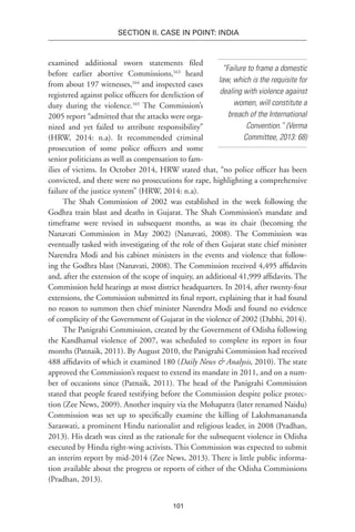 101
SECTION II. CASE IN POINT: INDIA
“Failure to frame a domestic
law, which is the requisite for
dealing with violence against
women, will constitute a
breach of the International
Convention.” (Verma
Committee, 2013: 68)
examined additional sworn statements filed
before earlier abortive Commissions,163
heard
from about 197 witnesses,164
and inspected cases
registered against police officers for dereliction of
duty during the violence.165
The Commission’s
2005 report “admitted that the attacks were orga-
nized and yet failed to attribute responsibility”
(HRW, 2014: n.a). It recommended criminal
prosecution of some police officers and some
senior politicians as well as compensation to fam-
ilies of victims. In October 2014, HRW stated that, “no police officer has been
convicted, and there were no prosecutions for rape, highlighting a comprehensive
failure of the justice system” (HRW, 2014: n.a).
The Shah Commission of 2002 was established in the week following the
Godhra train blast and deaths in Gujarat. The Shah Commission’s mandate and
timeframe were revised in subsequent months, as was its chair (becoming the
Nanavati Commission in May 2002) (Nanavati, 2008). The Commission was
eventually tasked with investigating of the role of then Gujarat state chief minister
Narendra Modi and his cabinet ministers in the events and violence that follow-
ing the Godhra blast (Nanavati, 2008). The Commission received 4,495 affidavits
and, after the extension of the scope of inquiry, an additional 41,999 affidavits. The
Commission held hearings at most district headquarters. In 2014, after twenty-four
extensions, the Commission submitted its final report, explaining that it had found
no reason to summon then chief minister Narendra Modi and found no evidence
of complicity of the Government of Gujarat in the violence of 2002 (Dabhi, 2014).
The Panigrahi Commission, created by the Government of Odisha following
the Kandhamal violence of 2007, was scheduled to complete its report in four
months (Patnaik, 2011). By August 2010, the Panigrahi Commission had received
488 affidavits of which it examined 180 (Daily News & Analysis, 2010). The state
approved the Commission’s request to extend its mandate in 2011, and on a num-
ber of occasions since (Patnaik, 2011). The head of the Panigrahi Commission
stated that people feared testifying before the Commission despite police protec-
tion (Zee News, 2009). Another inquiry via the Mohapatra (later renamed Naidu)
Commission was set up to specifically examine the killing of Lakshmanananda
Saraswati, a prominent Hindu nationalist and religious leader, in 2008 (Pradhan,
2013). His death was cited as the rationale for the subsequent violence in Odisha
executed by Hindu right-wing activists. This Commission was expected to submit
an interim report by mid-2014 (Zee News, 2013). There is little public informa-
tion available about the progress or reports of either of the Odisha Commissions
(Pradhan, 2013).
 