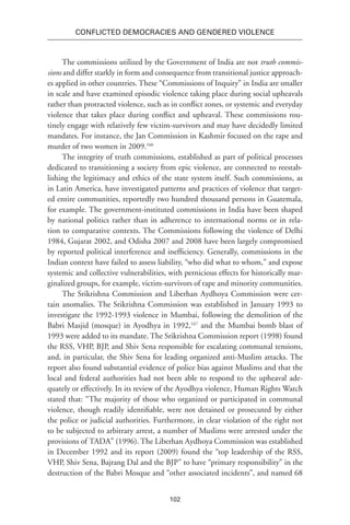 102
Conflicted Democracies and Gendered Violence
The commissions utilized by the Government of India are not truth commis-
sions and differ starkly in form and consequence from transitional justice approach-
es applied in other countries. These “Commissions of Inquiry” in India are smaller
in scale and have examined episodic violence taking place during social upheavals
rather than protracted violence, such as in conflict zones, or systemic and everyday
violence that takes place during conflict and upheaval. These commissions rou-
tinely engage with relatively few victim-survivors and may have decidedly limited
mandates. For instance, the Jan Commission in Kashmir focused on the rape and
murder of two women in 2009.166
The integrity of truth commissions, established as part of political processes
dedicated to transitioning a society from epic violence, are connected to reestab-
lishing the legitimacy and ethics of the state system itself. Such commissions, as
in Latin America, have investigated patterns and practices of violence that target-
ed entire communities, reportedly two hundred thousand persons in Guatemala,
for example. The government-instituted commissions in India have been shaped
by national politics rather than in adherence to international norms or in rela-
tion to comparative contexts. The Commissions following the violence of Delhi
1984, Gujarat 2002, and Odisha 2007 and 2008 have been largely compromised
by reported political interference and inefficiency. Generally, commissions in the
Indian context have failed to assess liability, “who did what to whom,” and expose
systemic and collective vulnerabilities, with pernicious effects for historically mar-
ginalized groups, for example, victim-survivors of rape and minority communities.
The Srikrishna Commission and Liberhan Aydhoya Commission were cer-
tain anomalies. The Srikrishna Commission was established in January 1993 to
investigate the 1992-1993 violence in Mumbai, following the demolition of the
Babri Masjid (mosque) in Ayodhya in 1992,167
and the Mumbai bomb blast of
1993 were added to its mandate. The Srikrishna Commission report (1998) found
the RSS, VHP, BJP, and Shiv Sena responsible for escalating communal tensions,
and, in particular, the Shiv Sena for leading organized anti-Muslim attacks. The
report also found substantial evidence of police bias against Muslims and that the
local and federal authorities had not been able to respond to the upheaval ade-
quately or effectively. In its review of the Ayodhya violence, Human Rights Watch
stated that: “The majority of those who organized or participated in communal
violence, though readily identifiable, were not detained or prosecuted by either
the police or judicial authorities. Furthermore, in clear violation of the right not
to be subjected to arbitrary arrest, a number of Muslims were arrested under the
provisions of TADA” (1996). The Liberhan Aydhoya Commission was established
in December 1992 and its report (2009) found the “top leadership of the RSS,
VHP, Shiv Sena, Bajrang Dal and the BJP” to have “primary responsibility” in the
destruction of the Babri Mosque and “other associated incidents”, and named 68
 