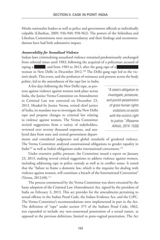 103
SECTION II. CASE IN POINT: INDIA
Hindu nationalist leaders as well as police and government officials as individually
culpable (Liberhan, 2009: 936-940; 958-962). The powers of the Srikrishna and
Liberhan Commissions were recommendatory and their findings and recommen-
dations have had little substantive impact.
Answerability for Sexualized Violence
Indian laws criminalizing sexualized violence remained predominantly unchanged
from colonial times until 1983; following the acquittal of a policeman accused of
raping a ; and from 1983 to 2012; after the gang rape of a
woman in New Delhi in December 2012.168
The Delhi gang rape led to the vic-
tim’s death. This event, and the profusion of resistance and protests across the body
politic, led to the amendment of the rape law in India.
A few days following the New Delhi rape, as pro-
tests against violence against women took place across
India, the Justice Verma Committee on Amendments
to Criminal Law was convened on December 23,
2012. Headed by Justice Verma, retired chief justice
of India, its mandate was to investigate the New Delhi
rape and propose changes to criminal law relating
to violence against women. The Verma Committee
invited suggestions from a variety of stakeholders,
reviewed over seventy thousand responses, and ana-
lyzed data from state and central government depart-
ments and considered judgments and global standards of gendered violence.
The Verma Committee analyzed constitutional obligations to gender equality in
India169
as well as India’s obligations under international conventons.170
Under extensive public pressure, the Committee issued a report on January
23, 2013, making several critical suggestions to address violence against women,
including addressing rape in police custody as well as in conflict zones. It noted
that the “failure to frame a domestic law, which is the requisite for dealing with
violence against women, will constitute a breach of the International Convention”
(Verma, 2012:68).171
The process commenced by the Verma Committee was short-circuited by the
hasty adoption of the Criminal Law (Amendment) Act, signed by the president of
India on February 3, 2013. This act provides for the amendments pertaining to
sexual offense in the Indian Penal Code, the Indian Evidence Act, and the CrPC.
The Verma Committee’s recommendations were implemented in part in the Act.
The definition of “rape” under section 375 of the Indians Penal Code, 1862,
was expanded to include any non-consensual penetration of a sexual nature, as
opposed to the previous definition, limited to peno-vaginal penetration. The Act
“A state’s obligation to
investigate, prosecute,
and punish perpetrators
of gross human rights
violations co-exists
with the victim’s right
to justice.” (Roxanna
Altholz, 2014: 1530)
 