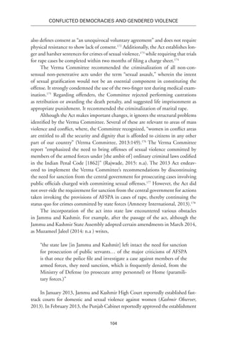 104
Conflicted Democracies and Gendered Violence
also defines consent as “an unequivocal voluntary agreement” and does not require
physical resistance to show lack of consent.172
Additionally, the Act establishes lon-
ger and harsher sentences for crimes of sexual violence,173
while requiring that trials
for rape cases be completed within two months of filing a charge sheet.174
The Verma Committee recommended the criminalization of all non-con-
sensual non-penetrative acts under the term “sexual assault,” wherein the intent
of sexual gratification would not be an essential component in constituting the
offense. It strongly condemned the use of the two-finger test during medical exam-
ination.175
Regarding offenders, the Committee rejected performing castrations
as retribution or awarding the death penalty, and suggested life imprisonment as
appropriate punishment. It recommended the criminalization of marital rape.
Although the Act makes important changes, it ignores the structural problems
identified by the Verma Committee. Several of these are relevant to areas of mass
violence and conflict, where, the Committee recognized, “women in conflict areas
are entitled to all the security and dignity that is afforded to citizens in any other
part of our country” (Verma Committee, 2013:149).176
The Verma Committee
report “emphasized the need to bring offenses of sexual violence committed by
members of the armed forces under [the ambit of] ordinary criminal laws codified
in the Indian Penal Code [1862]” (Rajwade, 2015: n.a). The 2013 Act endeav-
ored to implement the Verma Committee’s recommendations by discontinuing
the need for sanction from the central government for prosecuting cases involving
public officials charged with committing sexual offenses.177
However, the Act did
not over-ride the requirement for sanction from the central government for actions
taken invoking the provisions of AFSPA in cases of rape, thereby continuing the
status quo for crimes committed by state forces (Amnesty International, 2013).178
The incorporation of the act into state law encountered various obstacles
in Jammu and Kashmir. For example, after the passage of the act, although the
Jammu and Kashmir State Assembly adopted certain amendments in March 2014,
as Muzameel Jaleel (2014: n.a ) writes,
“the state law [in Jammu and Kashmir] left intact the need for sanction
for prosecution of public servants… of the major criticisms of AFSPA
is that once the police file and investigate a case against members of the
armed forces, they need sanction, which is frequently denied, from the
Ministry of Defense (to prosecute army personnel) or Home (paramili-
tary forces.)”
In January 2013, Jammu and Kashmir High Court reportedly established fast-
track courts for domestic and sexual violence against women (Kashmir Observer,
2013). In February 2013, the Punjab Cabinet reportedly approved the establishment
 