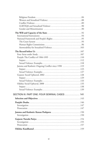 xi
Religious Freedom .  .  .  .  .  .  .  .  .  .  .  .  .  .  .  .  .  .  .  .  .  .  .  .  .  .  .  .  .  .  .  .  .  .  .  .  .  .  .  .  . .84
Women and Sexualized Violence .  .  .  .  .  .  .  .  .  .  .  .  .  .  .  .  .  .  .  .  .  .  .  .  .  .  .  .  .  . .88
Conflict Violence  .  .  .  .  .  .  .  .  .  .  .  .  .  .  .  .  .  .  .  .  .  .  .  .  .  .  .  .  .  .  .  .  .  .  .  .  .  .  .  .  . .89
LGBTIQA and Sexualized Violence  .  .  .  .  .  .  .  .  .  .  .  .  .  .  .  .  .  .  .  .  .  .  .  .  .  .  . .90
Gender and Minoritization  .  .  .  .  .  .  .  .  .  .  .  .  .  .  .  .  .  .  .  .  .  .  .  .  .  .  .  .  .  .  .  .  .  . .90
The Will and Capacity of the State  .  .  .  .  .  .  .  .  .  .  .  .  .  .  .  .  .  .  .  .  .  .  .  .  .  .  .  .  .  . 92
International Instruments  .  .  .  .  .  .  .  .  .  .  .  .  .  .  .  .  .  .  .  .  .  .  .  .  .  .  .  .  .  .  .  .  .  .  .  . 93
National Framework and People’s Rights .  .  .  .  .  .  .  .  .  .  .  .  .  .  .  .  .  .  .  .  .  .  .  .  .  . 95
The Court System .  .  .  .  .  .  .  .  .  .  .  .  .  .  .  .  .  .  .  .  .  .  .  .  .  .  .  .  .  .  .  .  .  .  .  .  .  .  .  .  . .95
Human Rights Commissions .  .  .  .  .  .  .  .  .  .  .  .  .  .  .  .  .  .  .  .  .  .  .  .  .  .  .  .  .  .  .  .  . .96
Answerability for Sexualized Violence .  .  .  .  .  .  .  .  .  .  .  .  .  .  .  .  .  .  .  .  .  .  .  .  . .103
The Record before Us  .  .  .  .  .  .  .  .  .  .  .  .  .  .  .  .  .  .  .  .  .  .  .  .  .  .  .  .  .  .  .  .  .  .  .  .  .  .  . 107
Four Areas under Study  .  .  .  .  .  .  .  .  .  .  .  .  .  .  .  .  .  .  .  .  .  .  .  .  .  .  .  .  .  .  .  .  .  .  .  .  . 107
Punjab: The Conflict of 1984-1995  .  .  .  .  .  .  .  .  .  .  .  .  .  .  .  .  .  .  .  .  .  .  .  .  .  .  .  . 110
Impact  .  .  .  .  .  .  .  .  .  .  .  .  .  .  .  .  .  .  .  .  .  .  .  .  .  .  .  .  .  .  .  .  .  .  .  .  .  .  .  .  .  .  .  .  .  .  .  . .112
Sexual Violence: Examples .  .  .  .  .  .  .  .  .  .  .  .  .  .  .  .  .  .  .  .  .  .  .  .  .  .  .  .  .  .  .  .  .  . .118
Jammu and Kashmir: Ongoing Conflict since 1990  .  .  .  .  .  .  .  .  .  .  .  .  .  .  .  . 119
Impact  .  .  .  .  .  .  .  .  .  .  .  .  .  .  .  .  .  .  .  .  .  .  .  .  .  .  .  .  .  .  .  .  .  .  .  .  .  .  .  .  .  .  .  .  .  .  .  . .123
Sexual Violence: Examples .  .  .  .  .  .  .  .  .  .  .  .  .  .  .  .  .  .  .  .  .  .  .  .  .  .  .  .  .  .  .  .  .  . .127
Gujarat: Social Upheaval, 2002  .  .  .  .  .  .  .  .  .  .  .  .  .  .  .  .  .  .  .  .  .  .  .  .  .  .  .  .  .  .  . 128
Impact  .  .  .  .  .  .  .  .  .  .  .  .  .  .  .  .  .  .  .  .  .  .  .  .  .  .  .  .  .  .  .  .  .  .  .  .  .  .  .  .  .  .  .  .  .  .  .  . .129
Sexual Violence: Examples .  .  .  .  .  .  .  .  .  .  .  .  .  .  .  .  .  .  .  .  .  .  .  .  .  .  .  .  .  .  .  .  .  . .133
Odisha: Social Upheaval, 2008  .  .  .  .  .  .  .  .  .  .  .  .  .  .  .  .  .  .  .  .  .  .  .  .  .  .  .  .  .  .  .  . 135
Impact  .  .  .  .  .  .  .  .  .  .  .  .  .  .  .  .  .  .  .  .  .  .  .  .  .  .  .  .  .  .  .  .  .  .  .  .  .  .  .  .  .  .  .  .  .  .  .  . .138
Sexual Violence: Examples .  .  .  .  .  .  .  .  .  .  .  .  .  .  .  .  .  .  .  .  .  .  .  .  .  .  .  .  .  .  .  .  .  . .139
Section III. Part One: Four Seminal Cases  .  .  .  .  .  .  .  .  .  .  .  . 141
Selection and Objectives .  .  .  .  .  .  .  .  .  .  .  .  .  .  .  .  .  .  .  .  .  .  .  .  .  .  .  .  .  .  .  .  .  .  .  .  .  . 143
Punjab: Doaba  .  .  .  .  .  .  .  .  .  .  .  .  .  .  .  .  .  .  .  .  .  .  .  .  .  .  .  .  .  .  .  .  .  .  .  .  .  .  .  .  .  .  .  .  . 146
Investigation .  .  .  .  .  .  .  .  .  .  .  .  .  .  .  .  .  .  .  .  .  .  .  .  .  .  .  .  .  .  .  .  .  .  .  .  .  .  .  .  .  .  .  .  .  . 147
Prosecution .  .  .  .  .  .  .  .  .  .  .  .  .  .  .  .  .  .  .  .  .  .  .  .  .  .  .  .  .  .  .  .  .  .  .  .  .  .  .  .  .  .  .  .  .  .  . 147
Jammu and Kashmir: Kunan Poshpora .  .  .  .  .  .  .  .  .  .  .  .  .  .  .  .  .  .  .  .  .  .  .  .  .  . 150
Investigation .  .  .  .  .  .  .  .  .  .  .  .  .  .  .  .  .  .  .  .  .  .  .  .  .  .  .  .  .  .  .  .  .  .  .  .  .  .  .  .  .  .  .  .  .  . 150
Gujarat: Naroda Patiya .  .  .  .  .  .  .  .  .  .  .  .  .  .  .  .  .  .  .  .  .  .  .  .  .  .  .  .  .  .  .  .  .  .  .  .  .  .  . 154
Investigation .  .  .  .  .  .  .  .  .  .  .  .  .  .  .  .  .  .  .  .  .  .  .  .  .  .  .  .  .  .  .  .  .  .  .  .  .  .  .  .  .  .  .  .  .  . 155
Prosecution .  .  .  .  .  .  .  .  .  .  .  .  .  .  .  .  .  .  .  .  .  .  .  .  .  .  .  .  .  .  .  .  .  .  .  .  .  .  .  .  .  .  .  .  .  .  . 157
Odisha: Kandhamal .  .  .  .  .  .  .  .  .  .  .  .  .  .  .  .  .  .  .  .  .  .  .  .  .  .  .  .  .  .  .  .  .  .  .  .  .  .  .  .  . 159
 