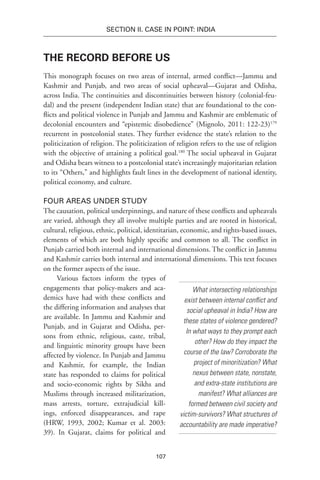 107
SECTION II. CASE IN POINT: INDIA
The Record before Us
This monograph focuses on two areas of internal, armed conflict—Jammu and
Kashmir and Punjab, and two areas of social upheaval—Gujarat and Odisha,
across India. The continuities and discontinuities between history (colonial-feu-
dal) and the present (independent Indian state) that are foundational to the con-
flicts and political violence in Punjab and Jammu and Kashmir are emblematic of
decolonial encounters and “epistemic disobedience” (Mignolo, 2011: 122-23)179
recurrent in postcolonial states. They further evidence the state’s relation to the
politicization of religion. The politicization of religion refers to the use of religion
with the objective of attaining a political goal.180
The social upheaval in Gujarat
and Odisha bears witness to a postcolonial state’s increasingly majoritarian relation
to its “Others,” and highlights fault lines in the development of national identity,
political economy, and culture.
Four Areas under Study
The causation, political underpinnings, and nature of these conflicts and upheavals
are varied, although they all involve multiple parties and are rooted in historical,
cultural, religious, ethnic, political, identitarian, economic, and rights-based issues,
elements of which are both highly specific and common to all. The conflict in
Punjab carried both internal and international dimensions. The conflict in Jammu
and Kashmir carries both internal and international dimensions. This text focuses
on the former aspects of the issue.
Various factors inform the types of
engagements that policy-makers and aca-
demics have had with these conflicts and
the differing information and analyses that
are available. In Jammu and Kashmir and
Punjab, and in Gujarat and Odisha, per-
sons from ethnic, religious, caste, tribal,
and linguistic minority groups have been
affected by violence. In Punjab and Jammu
and Kashmir, for example, the Indian
state has responded to claims for political
and socio-economic rights by Sikhs and
Muslims through increased militarization,
mass arrests, torture, extrajudicial kill-
ings, enforced disappearances, and rape
(HRW, 1993, 2002; Kumar et al. 2003:
39). In Gujarat, claims for political and
What intersecting relationships
exist between internal conflict and
social upheaval in India? How are
these states of violence gendered?
In what ways to they prompt each
other? How do they impact the
course of the law? Corroborate the
project of minoritization? What
nexus between state, nonstate,
and extra-state institutions are
manifest? What alliances are
formed between civil society and
victim-survivors? What structures of
accountability are made imperative?
 