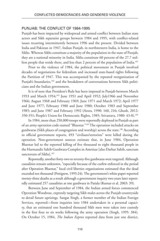 110
Conflicted Democracies and Gendered Violence
Punjab: The Conflict of 1984-1995
Punjab has been impacted by widespread and armed conflict between Indian state
actors and Sikh separatist groups between 1984 and 1995, with conflict-related
issues recurring intermittently between 1996 and the present. Divided between
India and Pakistan in 1947, Indian Punjab, in northwestern India, is home to the
Sikhs. Whereas Sikhs constitute a majority of the population in the state of Punjab,
they are a national minority in India. Sikhs constitute 60 percent of the 27.7 mil-
lion people that reside there, and less than 2 percent of the population of India.181
Prior to the violence of 1984, the political movement in Punjab involved
decades of negotiations for federalism and increased state-based rights following
the Partition of 1947. This was accompanied by the repeated reorganization of
Punjab’s boundaries,182
and the breakdown of conversations between Sikh politi-
cians and the Indian government.
It is of note that President’s Rule has been imposed in Punjab between March
1953 and March 1954;183
June 1951 and April 1952; July1966 and November
1966; August 1968 and February 1969; June 1971 and March 1972; April 1977
and June 1977; February 1980 and June 1980; October 1983 and September
1985; and June 1987 and February 1992 (Arora, 1990: 160, 216; Ghosh, 2012:
350-351; People’s Union for Democratic Rights, 1985; Srivastava, 1980: 43-8).184
In 1984, more than 250,000 troops were reportedly deployed in Punjab as part
of an army operation code-named “Bluestar.”185
The operation included attacks on
gurdwaras (Sikh places of congregation and worship) across the state.186
According
to official government reports, 493 “civilians/terrorists” were killed during the
operation. Non-government sources estimate that, in June 1984, Operation
Bluestar led to the reported killing of five thousand to eight thousand people in
the Harmandir Sahib Gurdwara Complex in Amrtisar [also Darbar Sahib, sanctum
sanctorum of Sikhs].187
Reportedly, another forty-two to seventy-five gurdwaras were targeted. Although
causalities remain unknown, “especially because of the curfew enforced in the period
after Operation Bluestar,” local civil liberties organizations estimated that the dead
exceeded ten thousand (Pettigrew, 1995:24). The government’s white paper reported
twenty-three deaths as a result although a government inquiry two years later report-
edly estimated 257 causalities at one gurdwara in Patiala (Kumar et al. 2003: 39).
Between June and September of 1984, the Indian armed forces commenced
Operation Woodrose, expressly targeting Sikh males across the Punjab countryside
to derail future uprisings. Sangat Singh, a former member of the Indian Foreign
Services, reported—from inquiries into 1984 undertaken in a personal capaci-
ty, that an estimated one hundred thousand Sikh men were taken into custody
in the first four to six weeks following the army operation (Singh, 1995: 384).
On October 15, 1984, The Indian Express reported data from just one district,
 