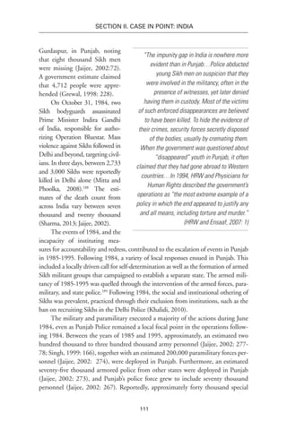 111
SECTION II. CASE IN POINT: INDIA
“The impunity gap in India is nowhere more
evident than in Punjab…Police abducted
young Sikh men on suspicion that they
were involved in the militancy, often in the
presence of witnesses, yet later denied
having them in custody. Most of the victims
of such enforced disappearances are believed
to have been killed. To hide the evidence of
their crimes, security forces secretly disposed
of the bodies, usually by cremating them.
When the government was questioned about
“disappeared” youth in Punjab, it often
claimed that they had gone abroad to Western
countries…In 1994, HRW and Physicians for
Human Rights described the government’s
operations as “the most extreme example of a
policy in which the end appeared to justify any
and all means, including torture and murder.”
(HRW and Ensaaf, 2007: 1)
Gurdaspur, in Punjab, noting
that eight thousand Sikh men
were missing (Jaijee, 2002:72).
A government estimate claimed
that 4,712 people were appre-
hended (Grewal, 1998: 228).
On October 31, 1984, two
Sikh bodyguards assassinated
Prime Minister Indira Gandhi
of India, responsible for autho-
rizing Operation Bluestar. Mass
violence against Sikhs followed in
Delhi and beyond, targeting civil-
ians. In three days, between 2,733
and 3,000 Sikhs were reportedly
killed in Delhi alone (Mitta and
Phoolka, 2008).188
The esti-
mates of the death count from
across India vary between seven
thousand and twenty thousand
(Sharma, 2013; Jaijee, 2002).
The events of 1984, and the
incapacity of instituting mea-
sures for accountability and redress, contributed to the escalation of events in Punjab
in 1985-1995. Following 1984, a variety of local responses ensued in Punjab. This
included a locally driven call for self-determination as well as the formation of armed
Sikh militant groups that campaigned to establish a separate state. The armed mili-
tancy of 1985-1995 was quelled through the intervention of the armed forces, para-
military, and state police.189
Following 1984, the social and institutional othering of
Sikhs was prevalent, practiced through their exclusion from institutions, such as the
ban on recruiting Sikhs in the Delhi Police (Khalidi, 2010).
The military and paramilitary executed a majority of the actions during June
1984, even as Punjab Police remained a local focal point in the operations follow-
ing 1984. Between the years of 1985 and 1995, approximately, an estimated two
hundred thousand to three hundred thousand army personnel (Jaijee, 2002: 277-
78; Singh, 1999: 166), together with an estimated 200,000 paramilitary forces per-
sonnel (Jaijee, 2002:  274), were deployed in Punjab. Furthermore, an estimated
seventy-five thousand armored police from other states were deployed in Punjab
(Jaijee, 2002: 273), and Punjab’s police force grew to include seventy thousand
personnel (Jaijee, 2002: 267). Reportedly, approximately forty thousand special
 