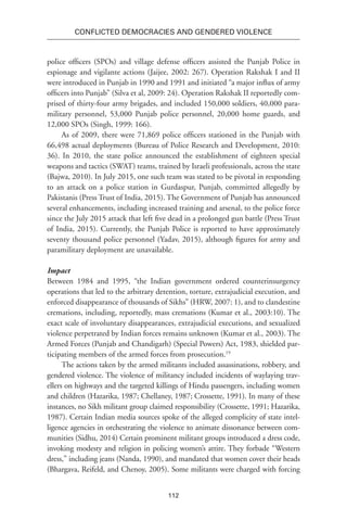 112
Conflicted Democracies and Gendered Violence
police officers (SPOs) and village defense officers assisted the Punjab Police in
espionage and vigilante actions (Jaijee, 2002: 267). Operation Rakshak I and II
were introduced in Punjab in 1990 and 1991 and initiated “a major influx of army
officers into Punjab” (Silva et al, 2009: 24). Operation Rakshak II reportedly com-
prised of thirty-four army brigades, and included 150,000 soldiers, 40,000 para-
military personnel, 53,000 Punjab police personnel, 20,000 home guards, and
12,000 SPOs (Singh, 1999: 166). 
As of 2009, there were 71,869 police officers stationed in the Punjab with
66,498 actual deployments (Bureau of Police Research and Development, 2010:
36). In 2010, the state police announced the establishment of eighteen special
weapons and tactics (SWAT) teams, trained by Israeli professionals, across the state
(Bajwa, 2010). In July 2015, one such team was stated to be pivotal in responding
to an attack on a police station in Gurdaspur, Punjab, committed allegedly by
Pakistanis (Press Trust of India, 2015). The Government of Punjab has announced
several enhancements, including increased training and arsenal, to the police force
since the July 2015 attack that left five dead in a prolonged gun battle (Press Trust
of India, 2015). Currently, the Punjab Police is reported to have approximately
seventy thousand police personnel (Yadav, 2015), although figures for army and
paramilitary deployment are unavailable.
Impact
Between 1984 and 1995, “the Indian government ordered counterinsurgency
operations that led to the arbitrary detention, torture, extrajudicial execution, and
enforced disappearance of thousands of Sikhs” (HRW, 2007: 1), and to clandestine
cremations, including, reportedly, mass cremations (Kumar et al., 2003:10). The
exact scale of involuntary disappearances, extrajudicial executions, and sexualized
violence perpetrated by Indian forces remains unknown (Kumar et al., 2003). The
Armed Forces (Punjab and Chandigarh) (Special Powers) Act, 1983, shielded par-
ticipating members of the armed forces from prosecution.19
The actions taken by the armed militants included assassinations, robbery, and
gendered violence. The violence of militancy included incidents of waylaying trav-
ellers on highways and the targeted killings of Hindu passengers, including women
and children (Hazarika, 1987; Chellaney, 1987; Crossette, 1991). In many of these
instances, no Sikh militant group claimed responsibility (Crossette, 1991; Hazarika,
1987). Certain Indian media sources spoke of the alleged complicity of state intel-
ligence agencies in orchestrating the violence to animate dissonance between com-
munities (Sidhu, 2014) Certain prominent militant groups introduced a dress code,
invoking modesty and religion in policing women’s attire. They forbade “Western
dress,” including jeans (Nanda, 1990), and mandated that women cover their heads
(Bhargava, Reifeld, and Chenoy, 2005). Some militants were charged with forcing
 