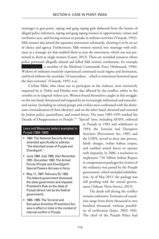 113
SECTION II. CASE IN POINT: INDIA
marriages at gun-point, raping and gang raping girls abducted from the homes of
alleged police informers, raping and gang raping women in opportunistic crimes and
retributive acts, and forcing women to partake in militant activities (Vinayak, 1992).
Sikh women also joined the separatist movement voluntarily, claiming it to be an act
of choice and agency. Furthermore, Sikh women entered into marriage with mili-
tants as a strategic act that enabled them to join the movement, which was not per-
mitted to them as single women (Gayer, 2012). There are recorded instances where
police personnel allegedly abused and killed Sikh women combatants, for example
, a member of the Khalistan Commando Force (Mahmood, 1996).
Widows of militants routinely experienced continued social stigma and destitution,
and lived without the accolades “of martyrdom…which is sometimes bestowed upon
the slain terrorists” (Vinayak, 1992: n.a).
Civilian Sikhs, who chose not to participate in the violence, were extensively
impacted by it. Dalits and Hindus were also affected by the conflict, either in the
crossfire or in targeted violent acts. Women found themselves caught in this struggle:
on the one hand, threatened and targeted by an increasingly militarized and masculin-
ized society (including its armed groups and civilian men confronted with the domi-
nant criminalization of their identity), and on the other hand, detained and tortured
by Indian police, paramilitary, and armed forces. The years 1985-1995 marked the
Decade of Disappearances in Punjab.191
“Special” laws, including AFSPA, enforced
in Punjab in 1983 and withdrawn in
1993; the Terrorist and Disruptive
Activities (Prevention) Act, 1985; and
the UAPA, served to deny due process,
falsify charges, violate habeas corpus,
and enabled armed forces to operate
with impunity. In 2006, a resolution to
implement 7.81 billion Indian Rupees
in compensation packages for victims of
the militancy was passed by the Punjab
government, which included rehabilita-
tion. As of May 2015, the package was
still pending with the central govern-
ment (Tribune News Service, 2015).
The death toll during the conflict
remains unknown. Estimates of causal-
ities range from thirty thousand to two
hundred thousand, without possibil-
ity of verification (Jaijee, 2002: 104).
The chief of the Punjab Police had
Laws and Measures (select examples) in
Punjab (1984–1993)
•	 1984: The National Security Act was
amended specifically to address
“the disturbed areas of Punjab and
Chandigarh.”
•	 June 1984–July 1985, then November
1991–December 1993: The Armed
Forces (Punjab and Chandigarh)
Special Powers Act was in force.
•	 May 11, 1987–February 25, 1992:
The federal government dismissed
the state government and imposed
President’s Rule on the state of
Punjab (direct rule by the federal
government).
•	 1985–1995: The Terrorist and
Disruptive Activities (Prevention) Act
was in effect in India in the context of
internal conflict in Punjab.
 